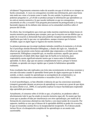 olvidamos? Seguramente estaremos todos de acuerdo con que el olvido no es siempre un
hecho consumado. A veces no conseguimos recordar una información, pero unas horas
más tarde nos viene a la mente como si nada. En este sentido, lo primero que nos
podemos preguntar es: ¿el olvido se produce porque la información que aprendimos ya
no está en nuestra memoria o lo que sucede realmente es que no conseguimos
encontrarla en ella y evocarla? Esta pregunta precisamente ha protagonizado (y lo sigue
haciendo) algunos de los debates más intensos en la comunidad científica sobre el
proceso del olvido.
En efecto, hay investigadores que creen que todas nuestras experiencias dejan trazas en
nuestra memoria que perduran para siempre, pero que la mayoría son tan débiles que su
poder de evocación es demasiado bajo para poderlas recuperar espontáneamente. Esto
significaría que todo lo que una vez aprendimos, aunque creamos que lo hemos
olvidado, sigue en algún lugar (o lugares) de nuestra memoria.
La primera persona que investigó mediante métodos científicos la memoria y el olvido
fue el psicólogo alemán Hermann Ebbinghaus, a finales del siglo xix. Además de
observar que tan pronto como hemos aprendido algo empezamos a olvidarlo a un ritmo
exponencial, Ebbinghaus comprobó que, en muchas ocasiones, aquello que parece
completamente olvidado debe dejar algún tipo de huella en la memoria, pues
reaprenderlo cuesta significativamente menos que si nunca antes lo hubiéramos
aprendido. Es decir, algo que nos parece completamente nuevo, porque lo hemos
olvidado, se aprende con mayor rapidez que si jamás lo hubiéramos aprendido
realmente.
Estos resultados han sido replicados con éxito más recientemente en diversas ocasiones y
son más relevantes cuando lo aprendido formó parte de algún esquema que lo dotó de
sentido, es decir, cuando los aprendizajes se acompañaron de comprensión y se
vincularon a otros muchos conocimientos o recuerdos (Arzi et al., 1986).
A nivel neurobiológico, se han obtenido evidencias de que las conexiones neuronales
(sinapsis) generadas durante un proceso de aprendizaje se conservan a pesar de que dejen
de usarse (Hofer et al., 2009), lo cual podría explicar la mayor facilidad para reaprender
algo aprendido previamente.
Actualmente, el consenso sobre el olvido es que, a la práctica, no podemos saber si
absolutamente todo lo que ha estado en nuestra memoria sigue ahí. Se asume que hay
cosas que se pueden olvidar por interferencia con otros aprendizajes, por medio de la
formación de conexiones alternativas más fuertes y con mayor poder de evocación. Por
supuesto, también se cree que el desuso de lo aprendido debilita su poder de evocación,
lo que en resumidas cuentas lleva a la incapacidad de recuperarlo. Si el desuso puede
incluso llevar a la desaparición completa de los aprendizajes es un asunto más
cuestionable.
76
 