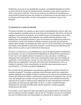 Finalmente, en el caso de los aprendizajes escolares, su fragilidad depende en muchas
ocasiones del hecho de que los alumnos suelen vincularlos a muy pocos esquemas, es
decir, a muy pocos contextos. Fuera de ese contexto, los alumnos no encuentran sus
conocimientos porque las pistas que reciben no se relacionan con las que tienen: no ven
la relación entre lo que saben y lo que se les pregunta o el contexto en que se les
pregunta.
La memoria no es como un músculo
No quisiera terminar este capítulo sin aprovechar la oportunidad para advertir sobre una
creencia bastante extendida acerca de cómo funciona la memoria. Me refiero a la idea de
equiparar la memoria a un músculo, en el sentido de que si la ejercitamos, esta se hace
más fuerte. Esta concepción de la memoria, que resulta realmente intuitiva, tiene
implicaciones en la práctica educativa, pues con frecuencia se emplea para justificar la
necesidad de evaluar a los alumnos mediante exámenes en que hay que memorizar
muchos datos (aunque sea probable que nunca más los vayan a necesitar) o por medio de
actividades como aprender un poema de memoria. A pesar de que esta idea parece del
todo correcta, lo cierto es que la memoria no funciona así.
En efecto, la memoria no es una habilidad que mejore de manera general simplemente
por ejercitarla, sino que su fortalecimiento depende de la obtención de conocimientos.
Como vimos en el capítulo anterior, la memoria se hace más eficaz a medida que
obtenemos más conocimientos. Pero estos conocimientos tienen que estar dotados de
significado: se han tenido que conectar con otras ideas previas y devenir transferibles.
Memorizar sin comprender o haciendo solo conexiones mnemotécnicas ad hoc no
fortalece la memoria. Estos conocimientos no servirán como sustrato para nuevos
conocimientos, y de hecho se perderán rápidamente.
Pero el hecho de que obtengamos conocimientos significativos tampoco fortalece la
memoria en general. No porque yo aprenda mucha biología tendré una ventaja para
aprender geografía, por ejemplo. Porque la memoria no es como un solo músculo que se
refuerza por el hecho de obtener conocimientos significativos de cualquier cosa; en todo
caso, una analogía más acertada sería que la memoria es como millones de músculos,
cada uno de los cuales se refuerza con la obtención de unos conocimientos concretos,
conectados por relaciones de significado. Es decir, es como si estudiar biología
fortaleciera los músculos del dedo gordo del pie izquierdo y estudiar geografía
fortaleciera los del cuello.
Por ejemplo, a priori parecería lógico que alguien que ha practicado lo suficiente como
para ser capaz de recordar cualquier serie de más de 70 números al azar tras escucharla
una sola vez debería tener muy desarrollado su «músculo de la memoria», ¿verdad?
77
 