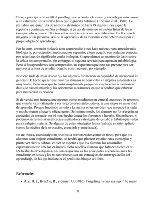 Bien, a principios de los 80 el psicólogo sueco Anders Ericsson y sus colegas entrenaron
a un estudiante universitario hasta que logró esta habilidad (Ericsson et al., 1980). Le
recitaban cualquier lista de números aleatorios de hasta 79 dígitos y era capaz de
repetirla a continuación. Sin embargo, si en vez de números se usaban listas de letras
(aunque solo se usaran 10 letras diferentes), únicamente recordaba entre 7 u 8, como la
mayoría de las personas. Así es, la «potencia» de la memoria viene determinada por el
propio objeto de aprendizaje.
Por lo tanto, aprender biología (con comprensión), nos hace mejores para aprender más
biología (y, por extensión, medicina, por supuesto, y todo aquello que podamos conectar
por relaciones de significado con la biología). Si aprendemos un montón de datos sobre
la célula sin comprensión, sin embargo, ni siquiera servirán para aprender más biología.
Pero si los aprendemos con comprensión, no esperemos que esto nos prepare para ser
mejores a la hora de estudiar derecho constitucional, por ejemplo.
No tiene nada de malo desear que los alumnos fortalezcan su capacidad de memorizar en
general. De hecho querer que nuestros alumnos se conviertan en mejores estudiantes es
muy loable. Pero creer que lo harán simplemente porque les emplacemos a memorizar
datos de nuestra materia y los sometamos a exámenes en que se tendrán que esforzar
para memorizar es erróneo.
Si de verdad nos interesa que mejoren como estudiantes en general, entonces les tenemos
que enseñar explícitamente a ser mejores estudiantes, esto es, a usar mejor su capacidad
de aprender. Porque lancemos un niño a la piscina no quiere decir que aprenderá a nadar
y mucho menos a hacerlo eficazmente. Del mismo modo, los alumnos no fortalecerán su
capacidad de aprender por el mero hecho de que los forcemos a hacerlo. Sin embargo, sí
podemos incrementar su eficacia enseñándoles estrategias de estudio y hábitos que valen
para cualquier materia. De algunas de estas estrategias hemos hablado en este capítulo
(como la práctica de la evocación, espaciada y entrelazada).
En definitiva, cuando alguien justifica la memorización como un medio para que los
alumnos sean mejores estudiantes, se tendría que plantear enseñar estas estrategias y
promover ciertos hábitos, en vez de esperar a que los alumnos los desarrollen
espontáneamente ante los exámenes. Solo aquellos alumnos que lo hacen tienen éxito.
De hecho, la investigación nos indica que una de las principales diferencias entre los
estudiantes exitosos y los no tan exitosos son sus estrategias de autorregulación del
aprendizaje, de las que hablaré en el penúltimo bloque del libro.
Referencias:
Arzi, H. J., Ben-Zvi, R., y Ganiel, U. (1986). Forgetting versus savings: The many
78
 