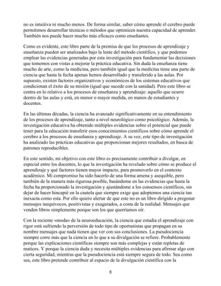 no es intuitiva ni mucho menos. De forma similar, saber cómo aprende el cerebro puede
permitirnos desarrollar técnicas o métodos que optimicen nuestra capacidad de aprender.
También nos puede hacer mucho más eficaces como enseñantes.
Como es evidente, este libro parte de la premisa de que los procesos de aprendizaje y
enseñanza pueden ser analizados bajo la lente del método científico, y que podemos
emplear las evidencias generadas por esta investigación para fundamentar las decisiones
que tomemos con vistas a mejorar la práctica educativa. Sin duda la enseñanza tiene
mucho de arte, como la medicina, pero también igual que la medicina tiene una parte de
ciencia que hasta la fecha apenas hemos desarrollado y transferido a las aulas. Por
supuesto, existen factores organizativos y económicos de los sistemas educativos que
condicionan el éxito de su misión (igual que sucede con la sanidad). Pero este libro se
centra en lo relativo a los procesos de enseñanza y aprendizaje: aquello que ocurre
dentro de las aulas y está, en menor o mayor medida, en manos de estudiantes y
docentes.
En las últimas décadas, la ciencia ha avanzado significativamente en su entendimiento
de los procesos de aprendizaje, tanto a nivel neurológico como psicológico. Además, la
investigación educativa ha obtenido múltiples evidencias sobre el potencial que puede
tener para la educación transferir esos conocimientos científicos sobre cómo aprende el
cerebro a los procesos de enseñanza y aprendizaje. A su vez, este tipo de investigación
ha analizado las prácticas educativas que proporcionan mejores resultados, en busca de
patrones reproducibles.
En este sentido, mi objetivo con este libro es precisamente contribuir a divulgar, en
especial entre los docentes, lo que la investigación ha revelado sobre cómo se produce el
aprendizaje y qué factores tienen mayor impacto, para promoverlo en el contexto
académico. Mi compromiso ha sido hacerlo de una forma amena y asequible, pero
también de la manera más rigurosa posible, basándome en las evidencias que hasta la
fecha ha proporcionado la investigación y ajustándome a los consensos científicos, sin
dejar de hacer hincapié en la cautela que siempre exige que adoptemos una ciencia tan
inexacta como esta. Por ello quiero alertar de que este no es un libro dirigido a pregonar
mensajes inequívocos, positivistas y exagerados, a costa de la realidad. Mensajes que
venden libros simplemente porque son los que querríamos oír.
Con la reciente «moda» de la neuroeducación, la ciencia que estudia el aprendizaje con
rigor está sufriendo la perversión de todo tipo de oportunistas que propagan en su
nombre mensajes que nada tienen que ver con sus conclusiones. La pseudociencia
siempre corre más que la ciencia en lo que a su divulgación se refiere. Probablemente
porque las explicaciones científicas siempre son más complejas y están repletas de
matices. Y porque la ciencia duda y necesita múltiples evidencias para afirmar algo con
cierta seguridad, mientras que la pseudociencia está siempre segura de todo. Sea como
sea, este libro pretende contribuir al espacio de la divulgación científica con la
8
 