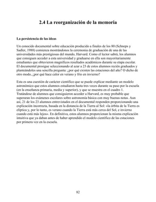 2.4 La reorganización de la memoria
La persistencia de las ideas
Un conocido documental sobre educación producido a finales de los 80 (Schneps y
Sadler, 1988) comienza mostrándonos la ceremonia de graduación de una de las
universidades más prestigiosas del mundo, Harvard. Como el lector sabrá, los alumnos
que consiguen acceder a esta universidad y graduarse en ella son mayoritariamente
estudiantes que obtuvieron magníficos resultados académicos durante su etapa escolar.
El documental prosigue seleccionando al azar a 23 de estos alumnos recién graduados y
planteándoles una sencilla pregunta: ¿por qué existen las estaciones del año? O dicho de
otro modo, ¿por qué hace calor en verano y frío en invierno?
Esta es una cuestión de carácter científico que se puede explicar mediante un modelo
astronómico que estos alumnos estudiaron hasta tres veces durante su paso por la escuela
(en la enseñanza primaria, media y superior), y que se muestra en el cuadro 1.
Tratándose de alumnos que consiguieron acceder a Harvard, es muy probable que
superaran los exámenes escolares sobre astronomía básica con muy buenas notas. Aun
así, 21 de los 23 alumnos entrevistados en el documental responden proporcionando una
explicación incorrecta, basada en la distancia de la Tierra al Sol: «la órbita de la Tierra es
elíptica y, por lo tanto, es verano cuando la Tierra está más cerca del Sol, e invierno
cuando está más lejos». En definitiva, estos alumnos proporcionan la misma explicación
intuitiva que ya daban antes de haber aprendido el modelo científico de las estaciones
por primera vez en la escuela.
82
 