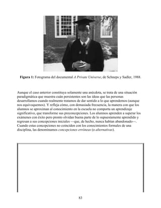 Figura 1: Fotograma del documental A Private Universe, de Schneps y Sadler, 1988.
Aunque el caso anterior constituya solamente una anécdota, se trata de una situación
paradigmática que muestra cuán persistentes son las ideas que las personas
desarrollamos cuando realmente tratamos de dar sentido a lo que aprendemos (aunque
nos equivoquemos). Y refleja cómo, con demasiada frecuencia, la manera con que los
alumnos se aproximan al conocimiento en la escuela no comporta un aprendizaje
significativo, que transforme sus preconcepciones. Los alumnos aprenden a superar los
exámenes con éxito pero pronto olvidan buena parte de lo supuestamente aprendido y
regresan a sus concepciones iniciales —que, de hecho, nunca habían abandonado—.
Cuando estas concepciones no coinciden con los conocimientos formales de una
disciplina, las denominamos concepciones erróneas (o alternativas).
83
 