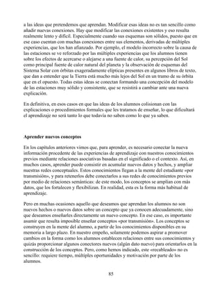 a las ideas que pretendemos que aprendan. Modificar esas ideas no es tan sencillo como
añadir nuevas conexiones. Hay que modificar las conexiones existentes y eso resulta
realmente lento y difícil. Especialmente cuando sus esquemas son sólidos, puesto que en
ese caso cuentan con muchas conexiones entre sus elementos, derivadas de múltiples
experiencias, que los han afianzado. Por ejemplo, el modelo incorrecto sobre la causa de
las estaciones se ve reforzado por las múltiples experiencias que los alumnos tienen
sobre los efectos de acercarse o alejarse a una fuente de calor, su percepción del Sol
como principal fuente de calor natural del planeta y la observación de esquemas del
Sistema Solar con órbitas exageradamente elípticas presentes en algunos libros de texto,
que dan a entender que la Tierra está mucho más lejos del Sol en un tramo de su órbita
que en el opuesto. Todas estas ideas se conectan formando una concepción del modelo
de las estaciones muy sólido y consistente, que se resistirá a cambiar ante una nueva
explicación.
En definitiva, en esos casos en que las ideas de los alumnos colisionan con las
explicaciones o procedimientos formales que les tratamos de enseñar, lo que dificultará
el aprendizaje no será tanto lo que todavía no saben como lo que ya saben.
Aprender nuevos conceptos
En los capítulos anteriores vimos que, para aprender, es necesario conectar la nueva
información procedente de las experiencias de aprendizaje con nuestros conocimientos
previos mediante relaciones asociativas basadas en el significado o el contexto. Así, en
muchos casos, aprender puede consistir en acumular nuevos datos y hechos, y ampliar
nuestras redes conceptuales. Estos conocimientos llegan a la mente del estudiante «por
transmisión», y para retenerlos debe conectarlos a sus redes de conocimientos previos
por medio de relaciones semánticas: de este modo, los conceptos se amplían con más
datos, que los fortalecen y flexibilizan. En realidad, esta es la forma más habitual de
aprendizaje.
Pero en muchas ocasiones aquello que deseamos que aprendan los alumnos no son
nuevos hechos o nuevos datos sobre un concepto que ya conocen adecuadamente, sino
que deseamos enseñarles directamente un nuevo concepto. En ese caso, es importante
asumir que resulta imposible enseñar conceptos «por transmisión». Los conceptos se
construyen en la mente del alumno, a partir de los conocimientos disponibles en su
memoria a largo plazo. En nuestro empeño, solamente podemos aspirar a promover
cambios en la forma como los alumnos establecen relaciones entre sus conocimientos y
quizás proporcionar algunos conectores nuevos (algún dato nuevo) para orientarlos en la
construcción de los conceptos. Pero, como hemos indicado, este «recableado» no es
sencillo: requiere tiempo, múltiples oportunidades y motivación por parte de los
alumnos.
85
 