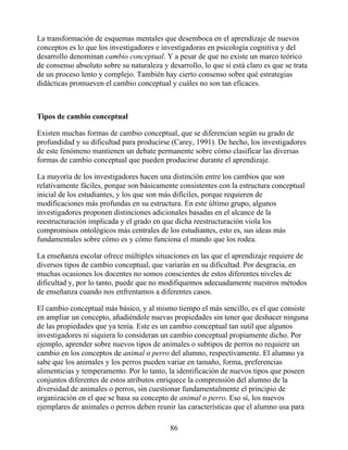La transformación de esquemas mentales que desemboca en el aprendizaje de nuevos
conceptos es lo que los investigadores e investigadoras en psicología cognitiva y del
desarrollo denominan cambio conceptual. Y a pesar de que no existe un marco teórico
de consenso absoluto sobre su naturaleza y desarrollo, lo que sí está claro es que se trata
de un proceso lento y complejo. También hay cierto consenso sobre qué estrategias
didácticas promueven el cambio conceptual y cuáles no son tan eficaces.
Tipos de cambio conceptual
Existen muchas formas de cambio conceptual, que se diferencian según su grado de
profundidad y su dificultad para producirse (Carey, 1991). De hecho, los investigadores
de este fenómeno mantienen un debate permanente sobre cómo clasificar las diversas
formas de cambio conceptual que pueden producirse durante el aprendizaje.
La mayoría de los investigadores hacen una distinción entre los cambios que son
relativamente fáciles, porque son básicamente consistentes con la estructura conceptual
inicial de los estudiantes, y los que son más difíciles, porque requieren de
modificaciones más profundas en su estructura. En este último grupo, algunos
investigadores proponen distinciones adicionales basadas en el alcance de la
reestructuración implicada y el grado en que dicha reestructuración viola los
compromisos ontológicos más centrales de los estudiantes, esto es, sus ideas más
fundamentales sobre cómo es y cómo funciona el mundo que los rodea.
La enseñanza escolar ofrece múltiples situaciones en las que el aprendizaje requiere de
diversos tipos de cambio conceptual, que variarán en su dificultad. Por desgracia, en
muchas ocasiones los docentes no somos conscientes de estos diferentes niveles de
dificultad y, por lo tanto, puede que no modifiquemos adecuadamente nuestros métodos
de enseñanza cuando nos enfrentamos a diferentes casos.
El cambio conceptual más básico, y al mismo tiempo el más sencillo, es el que consiste
en ampliar un concepto, añadiéndole nuevas propiedades sin tener que deshacer ninguna
de las propiedades que ya tenía. Este es un cambio conceptual tan sutil que algunos
investigadores ni siquiera lo consideran un cambio conceptual propiamente dicho. Por
ejemplo, aprender sobre nuevos tipos de animales o subtipos de perros no requiere un
cambio en los conceptos de animal o perro del alumno, respectivamente. El alumno ya
sabe que los animales y los perros pueden variar en tamaño, forma, preferencias
alimenticias y temperamento. Por lo tanto, la identificación de nuevos tipos que poseen
conjuntos diferentes de estos atributos enriquece la comprensión del alumno de la
diversidad de animales o perros, sin cuestionar fundamentalmente el principio de
organización en el que se basa su concepto de animal o perro. Eso sí, los nuevos
ejemplares de animales o perros deben reunir las características que el alumno usa para
86
 