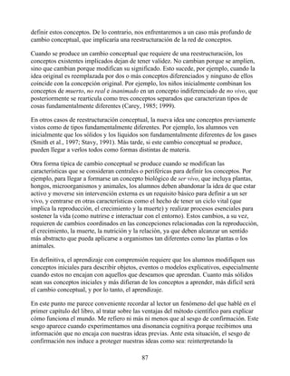 definir estos conceptos. De lo contrario, nos enfrentaremos a un caso más profundo de
cambio conceptual, que implicaría una reestructuración de la red de conceptos.
Cuando se produce un cambio conceptual que requiere de una reestructuración, los
conceptos existentes implicados dejan de tener validez. No cambian porque se amplíen,
sino que cambian porque modifican su significado. Esto sucede, por ejemplo, cuando la
idea original es reemplazada por dos o más conceptos diferenciados y ninguno de ellos
coincide con la concepción original. Por ejemplo, los niños inicialmente combinan los
conceptos de muerto, no real e inanimado en un concepto indiferenciado de no vivo, que
posteriormente se rearticula como tres conceptos separados que caracterizan tipos de
cosas fundamentalmente diferentes (Carey, 1985; 1999).
En otros casos de reestructuración conceptual, la nueva idea une conceptos previamente
vistos como de tipos fundamentalmente diferentes. Por ejemplo, los alumnos ven
inicialmente que los sólidos y los líquidos son fundamentalmente diferentes de los gases
(Smith et al., 1997; Stavy, 1991). Más tarde, si este cambio conceptual se produce,
pueden llegar a verlos todos como formas distintas de materia.
Otra forma típica de cambio conceptual se produce cuando se modifican las
características que se consideran centrales o periféricas para definir los conceptos. Por
ejemplo, para llegar a formarse un concepto biológico de ser vivo, que incluya plantas,
hongos, microorganismos y animales, los alumnos deben abandonar la idea de que estar
activo y moverse sin intervención externa es un requisito básico para definir a un ser
vivo, y centrarse en otras características como el hecho de tener un ciclo vital (que
implica la reproducción, el crecimiento y la muerte) y realizar procesos esenciales para
sostener la vida (como nutrirse e interactuar con el entorno). Estos cambios, a su vez,
requieren de cambios coordinados en las concepciones relacionadas con la reproducción,
el crecimiento, la muerte, la nutrición y la relación, ya que deben alcanzar un sentido
más abstracto que pueda aplicarse a organismos tan diferentes como las plantas o los
animales.
En definitiva, el aprendizaje con comprensión requiere que los alumnos modifiquen sus
conceptos iniciales para describir objetos, eventos o modelos explicativos, especialmente
cuando estos no encajan con aquellos que deseamos que aprendan. Cuanto más sólidos
sean sus conceptos iniciales y más difieran de los conceptos a aprender, más difícil será
el cambio conceptual, y por lo tanto, el aprendizaje.
En este punto me parece conveniente recordar al lector un fenómeno del que hablé en el
primer capítulo del libro, al tratar sobre las ventajas del método científico para explicar
cómo funciona el mundo. Me refiero ni más ni menos que al sesgo de confirmación. Este
sesgo aparece cuando experimentamos una disonancia cognitiva porque recibimos una
información que no encaja con nuestras ideas previas. Ante esta situación, el sesgo de
confirmación nos induce a proteger nuestras ideas como sea: reinterpretando la
87
 