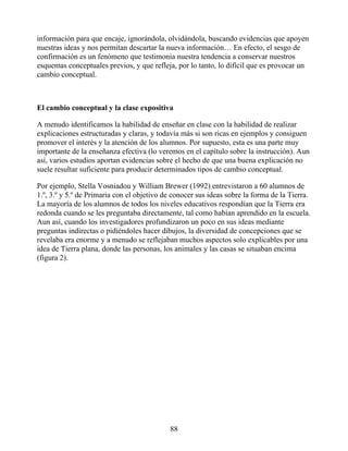 información para que encaje, ignorándola, olvidándola, buscando evidencias que apoyen
nuestras ideas y nos permitan descartar la nueva información… En efecto, el sesgo de
confirmación es un fenómeno que testimonia nuestra tendencia a conservar nuestros
esquemas conceptuales previos, y que refleja, por lo tanto, lo difícil que es provocar un
cambio conceptual.
El cambio conceptual y la clase expositiva
A menudo identificamos la habilidad de enseñar en clase con la habilidad de realizar
explicaciones estructuradas y claras, y todavía más si son ricas en ejemplos y consiguen
promover el interés y la atención de los alumnos. Por supuesto, esta es una parte muy
importante de la enseñanza efectiva (lo veremos en el capítulo sobre la instrucción). Aun
así, varios estudios aportan evidencias sobre el hecho de que una buena explicación no
suele resultar suficiente para producir determinados tipos de cambio conceptual.
Por ejemplo, Stella Vosniadou y William Brewer (1992) entrevistaron a 60 alumnos de
1.º, 3.º y 5.º de Primaria con el objetivo de conocer sus ideas sobre la forma de la Tierra.
La mayoría de los alumnos de todos los niveles educativos respondían que la Tierra era
redonda cuando se les preguntaba directamente, tal como habían aprendido en la escuela.
Aun así, cuando los investigadores profundizaron un poco en sus ideas mediante
preguntas indirectas o pidiéndoles hacer dibujos, la diversidad de concepciones que se
revelaba era enorme y a menudo se reflejaban muchos aspectos solo explicables por una
idea de Tierra plana, donde las personas, los animales y las casas se situaban encima
(figura 2).
88
 