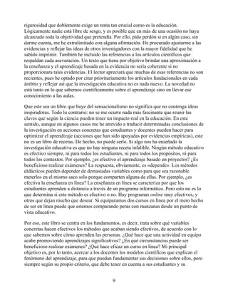rigurosidad que doblemente exige un tema tan crucial como es la educación.
Lógicamente nadie está libre de sesgo, y es posible que en más de una ocasión no haya
alcanzado toda la objetividad que pretendía. Por ello, pido perdón si en algún caso, sin
darme cuenta, me he extralimitado con alguna afirmación. He procurado ajustarme a las
evidencias y reflejar las ideas de otros investigadores con la mayor fidelidad que he
sabido imprimir. También he incluido las referencias a los artículos científicos que
respaldan cada aseveración. Un texto que tiene por objetivo brindar una aproximación a
la enseñanza y el aprendizaje basada en la evidencia no sería coherente si no
proporcionara tales evidencias. El lector apreciará que muchas de esas referencias no son
recientes, pues he optado por citar prioritariamente los artículos fundacionales en cada
ámbito y reflejar así que la investigación educativa no es nada nuevo. La novedad no
está tanto en lo que sabemos científicamente sobre el aprendizaje sino en llevar ese
conocimiento a las aulas.
Que este sea un libro que huye del sensacionalismo no significa que no contenga ideas
inspiradoras. Todo lo contrario: no se me ocurre nada más fascinante que reunir las
claves que según la ciencia pueden tener un impacto real en la educación. En este
sentido, aunque en algunos casos me he atrevido a traducir determinadas conclusiones de
la investigación en acciones concretas que estudiantes y docentes pueden hacer para
optimizar el aprendizaje (acciones que han sido apoyadas por evidencias empíricas), este
no es un libro de recetas. De hecho, no puede serlo. Si algo nos ha enseñado la
investigación educativa es que no hay ninguna receta infalible. Ningún método educativo
es efectivo siempre, ni para todos los estudiantes, ni para todos los propósitos, ni para
todos los contextos. Por ejemplo, ¿es efectivo el aprendizaje basado en proyectos? ¿Es
beneficioso realizar exámenes? La respuesta, obviamente, es «depende». Los métodos
didácticos pueden depender de demasiadas variables como para que sea razonable
meterlos en el mismo saco solo porque comparten alguna de ellas. Por ejemplo, ¿es
efectiva la enseñanza en línea? La enseñanza en línea se caracteriza por que los
estudiantes aprenden a distancia a través de un programa informático. Pero esto no es lo
que determina si este método es efectivo o no. Hay programas online muy efectivos, y
otros que dejan mucho que desear. Si equiparamos dos cursos en línea por el mero hecho
de ser en línea puede que estemos comparando peras con manzanas desde un punto de
vista educativo.
Por eso, este libro se centra en los fundamentos, es decir, trata sobre qué variables
concretas hacen efectivos los métodos que acaban siendo efectivos, de acuerdo con lo
que sabemos sobre cómo aprenden las personas. ¿Qué hace que una actividad en equipo
acabe promoviendo aprendizajes significativos? ¿En qué circunstancias puede ser
beneficioso realizar exámenes? ¿Qué hace eficaz un curso en línea? Mi principal
objetivo es, por lo tanto, acercar a los docentes los modelos científicos que explican el
fenómeno del aprendizaje, para que puedan fundamentar sus decisiones sobre ellos, pero
siempre según su propio criterio, que debe tener en cuenta a sus estudiantes y su
9
 