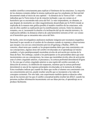 modelo científico correctamente para explicar el fenómeno de las estaciones. La mayoría
de los alumnos restantes daban la misma explicación que los estudiantes de Harvard del
documental citado al inicio de este capítulo —la distancia de la Tierra al Sol— o bien
indicaban que la Tierra tenía el eje de rotación inclinado y que era verano en el
hemisferio que se encontraba más cerca del Sol. Lo más sorprendente, no obstante, es
que después de mostrarles un vídeo magistralmente desarrollado por la NASA donde se
explicaba de la manera más gráfica posible el modelo científico de las estaciones, solo
uno de ellos cambió su explicación por la científicamente correcta. Entre los alumnos
restantes, eso sí, incrementó la alusión a la inclinación del eje de rotación terrestre y la
explicación debida a la distancia relativa de cada hemisferio terrestre al Sol: «es verano
en el hemisferio que se encuentra más cerca del Sol».
De hecho, estos investigadores analizaron mediante imágenes por resonancia magnética
funcional lo que sucede en el cerebro de los alumnos cuando se exponen a observaciones
que encajan o no con sus conocimientos previos (Fugelsang y Dunbar, 2005). En
concreto, observaron que cuando se les proporcionaban datos que eran consistentes con
sus concepciones, algunas áreas del cerebro involucradas en el aprendizaje (el núcleo
caudado y el giro parahipocampal) mostraban niveles de activación por encima de la
línea de base. Sin embargo, cuando a los participantes se les presentaban datos que eran
inconsistentes con sus concepciones, las zonas que mostraban niveles altos de activación
eran el córtex cingulado anterior, el precuneus y la corteza prefrontal dorsolateral (Figura
3). Se cree que el córtex cingulado anterior es una región del cerebro asociada a la
detección de errores y la inhibición de respuestas, mientras que la corteza prefrontal
dorsolateral es una de las regiones principales involucradas en la memoria de trabajo.
Estos resultados indican que cuando los datos que recibe el alumno son consistentes con
sus conocimientos previos, puede resultar sencillo que se incorporen a las redes de
conceptos existentes. Por otro lado, este experimento también aporta evidencias sobre
una de las razones por las que el cambio conceptual podría resultar tan difícil: cuando las
personas reciben información inconsistente con sus ideas previas, el aprendizaje no se
produce fácilmente.
90
 