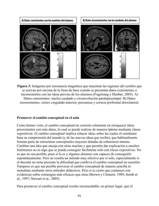 Figura 3: Imágenes por resonancia magnética que muestran las regiones del cerebro que
se activan por encima de la línea de base cuando se presentan datos consistentes o
inconsistentes con las ideas previas de los alumnos (Fugelsang y Dunbar, 2005). A)
Datos consistentes: núcleo caudado y circunvolución parahipocampal. B) Datos
inconsistentes: córtex cingulado anterior, precuneus y corteza prefrontal dorsolateral.
Promover el cambio conceptual en el aula
Como hemos visto, el cambio conceptual no consiste solamente en enriquecer ideas
preexistentes con más datos, lo cual se puede realizar de manera óptima mediante clases
expositivas. El cambio conceptual implica rehacer ideas sobre las cuales el estudiante
basa su comprensión del mundo (y de las nuevas ideas que recibe), que habitualmente
forman parte de estructuras conceptuales mayores dotadas de coherencia interna.
Cambiar una idea que encaja con otras muchas y que permite dar explicación a muchos
fenómenos no es algo que se pueda conseguir fácilmente solo con clases expositivas. No
es que no sea posible, pues sí lo es y algunos alumnos son capaces de conseguirlo
espontáneamente. Pero no resulta un método muy efectivo por sí solo, especialmente si
el docente no tiene presente la dificultad que conlleva el cambio conceptual en cuestión.
Tampoco es que sea posible provocar el cambio conceptual de manera sencilla ni
inmediata mediante otros métodos didácticos. Pero sí es cierto que contamos con
evidencias sobre estrategias más eficaces que otras (Brown y Clement, 1989; Smith et
al., 1997; Stewart et al., 2005).
Para promover el cambio conceptual resulta recomendable, en primer lugar, que el
91
 