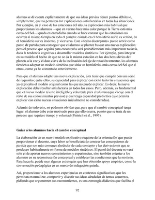 alumno se dé cuenta explícitamente de que sus ideas previas tienen puntos débiles o,
simplemente, que no permiten dar explicaciones satisfactorias en todas las situaciones.
Por ejemplo, en el caso de las estaciones del año, la explicación más habitual que
proporcionan los alumnos —que en verano hace más calor porque la Tierra está más
cerca del Sol— queda en entredicho cuando se hace constar que las estaciones no
ocurren al mismo tiempo en todo el planeta: cuando en el hemisferio norte es verano, en
el hemisferio sur es invierno, y viceversa. Este «hecho discrepante» puede servir como
punto de partida para conseguir que el alumno se plantee buscar una nueva explicación;
pero el proceso que seguirá para encontrarla será probablemente más importante todavía,
dada la tendencia cognitiva a desarrollar modelos sintéticos. Por ejemplo, para integrar
en su modelo el hecho de que no se da la misma estación en los dos hemisferios del
planeta a la vez y el dato clave de la inclinación del eje de rotación terrestre, los alumnos
tienden a adoptar un modelo sintético que sitúa un hemisferio «más cerca del Sol que el
otro», como ya he comentado anteriormente.
Para que el alumno adopte una nueva explicación, esta tiene que cumplir con una serie
de requisitos; entre ellos, su capacidad para explicar con éxito tanto las situaciones que
ya explicaba el modelo original como las que no puede explicar. Es decir, la nueva
explicación debe resultar satisfactoria en todos los casos. Pero, además, es fundamental
que el nuevo modelo resulte inteligible y coherente para el alumno (que encaje con el
resto de sus conocimientos previos) y que tenga capacidad predictiva (que permita
explicar con éxito nuevas situaciones inicialmente no consideradas).
Además de todo esto, no podemos olvidar que, para que el cambio conceptual tenga
lugar, el alumno debe estar motivado para que ello ocurra, puesto que se trata de un
proceso que requiere tiempo y voluntad (Pintrich et al., 1993).
Guiar a los alumnos hacia el cambio conceptual
La elaboración de un nuevo modelo explicativo requiere de la orientación que puede
proporcionar el docente, cuya labor se beneficiará de conocer las concepciones de
partida que son más comunes alrededor de cada concepto y las derivaciones que se
producen habitualmente en forma de modelos sintéticos. El papel del docente no será
solo el de aportar nuevos conocimientos y experiencias, sino también orientar a los
alumnos en su reconstrucción conceptual y establecer las condiciones que la motiven.
Para hacerlo, puede usar algunas estrategias que han obtenido apoyo empírico, como la
conversación pedagógica en un marco de indagación guiada.
Así, proporcionar a los alumnos experiencias en contextos significativos que les
permitan externalizar, compartir y discutir sus ideas alrededor de temas concretos,
pidiendo que argumenten sus razonamientos, es una estrategia didáctica que facilita el
92
 