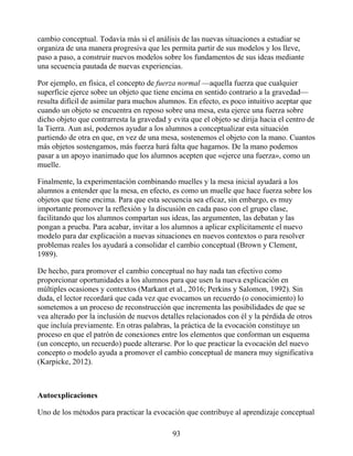 cambio conceptual. Todavía más si el análisis de las nuevas situaciones a estudiar se
organiza de una manera progresiva que les permita partir de sus modelos y los lleve,
paso a paso, a construir nuevos modelos sobre los fundamentos de sus ideas mediante
una secuencia pautada de nuevas experiencias.
Por ejemplo, en física, el concepto de fuerza normal —aquella fuerza que cualquier
superficie ejerce sobre un objeto que tiene encima en sentido contrario a la gravedad—
resulta difícil de asimilar para muchos alumnos. En efecto, es poco intuitivo aceptar que
cuando un objeto se encuentra en reposo sobre una mesa, esta ejerce una fuerza sobre
dicho objeto que contrarresta la gravedad y evita que el objeto se dirija hacia el centro de
la Tierra. Aun así, podemos ayudar a los alumnos a conceptualizar esta situación
partiendo de otra en que, en vez de una mesa, sostenemos el objeto con la mano. Cuantos
más objetos sostengamos, más fuerza hará falta que hagamos. De la mano podemos
pasar a un apoyo inanimado que los alumnos acepten que «ejerce una fuerza», como un
muelle.
Finalmente, la experimentación combinando muelles y la mesa inicial ayudará a los
alumnos a entender que la mesa, en efecto, es como un muelle que hace fuerza sobre los
objetos que tiene encima. Para que esta secuencia sea eficaz, sin embargo, es muy
importante promover la reflexión y la discusión en cada paso con el grupo clase,
facilitando que los alumnos compartan sus ideas, las argumenten, las debatan y las
pongan a prueba. Para acabar, invitar a los alumnos a aplicar explícitamente el nuevo
modelo para dar explicación a nuevas situaciones en nuevos contextos o para resolver
problemas reales los ayudará a consolidar el cambio conceptual (Brown y Clement,
1989).
De hecho, para promover el cambio conceptual no hay nada tan efectivo como
proporcionar oportunidades a los alumnos para que usen la nueva explicación en
múltiples ocasiones y contextos (Markant et al., 2016; Perkins y Salomon, 1992). Sin
duda, el lector recordará que cada vez que evocamos un recuerdo (o conocimiento) lo
sometemos a un proceso de reconstrucción que incrementa las posibilidades de que se
vea alterado por la inclusión de nuevos detalles relacionados con él y la pérdida de otros
que incluía previamente. En otras palabras, la práctica de la evocación constituye un
proceso en que el patrón de conexiones entre los elementos que conforman un esquema
(un concepto, un recuerdo) puede alterarse. Por lo que practicar la evocación del nuevo
concepto o modelo ayuda a promover el cambio conceptual de manera muy significativa
(Karpicke, 2012).
Autoexplicaciones
Uno de los métodos para practicar la evocación que contribuye al aprendizaje conceptual
93
 