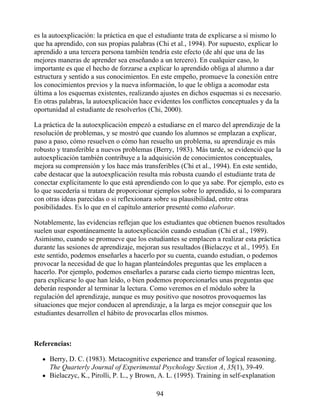 es la autoexplicación: la práctica en que el estudiante trata de explicarse a sí mismo lo
que ha aprendido, con sus propias palabras (Chi et al., 1994). Por supuesto, explicar lo
aprendido a una tercera persona también tendría este efecto (de ahí que una de las
mejores maneras de aprender sea enseñando a un tercero). En cualquier caso, lo
importante es que el hecho de forzarse a explicar lo aprendido obliga al alumno a dar
estructura y sentido a sus conocimientos. En este empeño, promueve la conexión entre
los conocimientos previos y la nueva información, lo que le obliga a acomodar esta
última a los esquemas existentes, realizando ajustes en dichos esquemas si es necesario.
En otras palabras, la autoexplicación hace evidentes los conflictos conceptuales y da la
oportunidad al estudiante de resolverlos (Chi, 2000).
La práctica de la autoexplicación empezó a estudiarse en el marco del aprendizaje de la
resolución de problemas, y se mostró que cuando los alumnos se emplazan a explicar,
paso a paso, cómo resuelven o cómo han resuelto un problema, su aprendizaje es más
robusto y transferible a nuevos problemas (Berry, 1983). Más tarde, se evidenció que la
autoexplicación también contribuye a la adquisición de conocimientos conceptuales,
mejora su comprensión y los hace más transferibles (Chi et al., 1994). En este sentido,
cabe destacar que la autoexplicación resulta más robusta cuando el estudiante trata de
conectar explícitamente lo que está aprendiendo con lo que ya sabe. Por ejemplo, esto es
lo que sucedería si tratara de proporcionar ejemplos sobre lo aprendido, si lo comparara
con otras ideas parecidas o si reflexionara sobre su plausibilidad, entre otras
posibilidades. Es lo que en el capítulo anterior presenté como elaborar.
Notablemente, las evidencias reflejan que los estudiantes que obtienen buenos resultados
suelen usar espontáneamente la autoexplicación cuando estudian (Chi et al., 1989).
Asimismo, cuando se promueve que los estudiantes se emplacen a realizar esta práctica
durante las sesiones de aprendizaje, mejoran sus resultados (Bielaczyc et al., 1995). En
este sentido, podemos enseñarles a hacerlo por su cuenta, cuando estudian, o podemos
provocar la necesidad de que lo hagan planteándoles preguntas que les emplacen a
hacerlo. Por ejemplo, podemos enseñarles a pararse cada cierto tiempo mientras leen,
para explicarse lo que han leído, o bien podemos proporcionarles unas preguntas que
deberán responder al terminar la lectura. Como veremos en el módulo sobre la
regulación del aprendizaje, aunque es muy positivo que nosotros provoquemos las
situaciones que mejor conducen al aprendizaje, a la larga es mejor conseguir que los
estudiantes desarrollen el hábito de provocarlas ellos mismos.
Referencias:
Berry, D. C. (1983). Metacognitive experience and transfer of logical reasoning.
The Quarterly Journal of Experimental Psychology Section A, 35(1), 39-49.
Bielaczyc, K., Pirolli, P. L., y Brown, A. L. (1995). Training in self-explanation
94
 