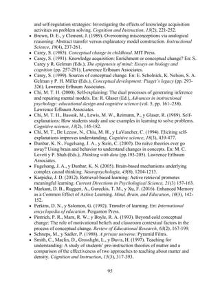 and self-regulation strategies: Investigating the effects of knowledge acquisition
activities on problem solving. Cognition and Instruction, 13(2), 221-252.
Brown, D. E., y Clement, J. (1989). Overcoming misconceptions via analogical
reasoning: Abstract transfer versus explanatory model construction. Instructional
Science, 18(4), 237-261.
Carey, S. (1985). Conceptual change in childhood. MIT Press.
Carey, S. (1991). Knowledge acquisition: Enrichment or conceptual change? En: S.
Carey y R. Gelman (Eds.), The epigenesis of mind: Essays on biology and
cognition (pp. 257-291). Lawrence Erlbaum Associates.
Carey, S. (1999). Sources of conceptual change. En: E. Scholnick, K. Nelson, S. A.
Gelman y P. H. Miller (Eds.), Conceptual development: Piaget’s legacy (pp. 293-
326). Lawrence Erlbaum Associates.
Chi, M. T. H. (2000). Self-explaining: The dual processes of generating inference
and repairing mental models. En: R. Glaser (Ed.), Advances in instructional
psychology: educational design and cognitive science (vol. 5, pp. 161–238).
Lawrence Erlbaum Associates.
Chi, M. T. H., Bassok, M., Lewis, M. W., Reimann, P., y Glaser, R. (1989). Self-
explanations: How students study and use examples in learning to solve problems.
Cognitive science, 13(2), 145-182.
Chi, M. T., De Leeuw, N., Chiu, M. H., y LaVancher, C. (1994). Eliciting self-
explanations improves understanding. Cognitive science, 18(3), 439-477.
Dunbar, K. N., Fugelsang, J. A., y Stein, C. (2007). Do naïve theories ever go
away? Using brain and behavior to understand changes in concepts. En: M. C.
Lovett y P. Shah (Eds.), Thinking with data (pp.193-205). Lawrence Erlbaum
Associates.
Fugelsang, J. A., y Dunbar, K. N. (2005). Brain-based mechanisms underlying
complex causal thinking. Neuropsychologia, 43(8), 1204-1213.
Karpicke, J. D. (2012). Retrieval-based learning: Active retrieval promotes
meaningful learning. Current Directions in Psychological Science, 21(3) 157-163.
Markant, D. B., Ruggeri, A., Gureckis, T. M., y Xu, F. (2016). Enhanced Memory
as a Common Effect of Active Learning. Mind, Brain, and Education, 10(3), 142-
152.
Perkins, D. N., y Salomon, G. (1992). Transfer of learning. En: International
encyclopedia of education. Pergamon Press.
Pintrich, P. R., Marx, R. W., y Boyle, R. A. (1993). Beyond cold conceptual
change: The role of motivational beliefs and classroom contextual factors in the
process of conceptual change. Review of Educational Research, 63(2), 167-199.
Schneps, M., y Sadler, P. (1988). A private universe. Pyramid Films.
Smith, C., Maclin, D., Grosslight, L., y Davis, H. (1997). Teaching for
understanding: A study of students’ pre-instruction theories of matter and a
comparison of the effectiveness of two approaches to teaching about matter and
density. Cognition and Instruction, 15(3), 317-393.
95
 