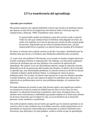2.5 La transferencia del aprendizaje
Aprender para transferir
Me gustaría empezar este capítulo pidiéndole al lector que resuelva un problema clásico,
que aparece en unas de las investigaciones más famosas sobre el tema que aquí nos
ocupará (Gick y Holyoak, 1980). El problema viene a decir así:
Un general debe asediar una fortaleza y para ello necesita a todo su ejército.
Todas las rutas que conducen hacia la fortaleza están plagadas de minas, las
cuales solo explotan en el caso de que pase por encima de ellas un gran grupo
de personas. Suponiendo que las minas no pueden desactivarse, ¿de qué
manera podrá llevar el general a su ejército hasta las murallas de la fortaleza?
En efecto, la solución más evidente consiste en dividir a las tropas y distribuirlas por las
distintas rutas que llevan a la fortaleza, para finalmente unificarlas ante sus puertas.
¿Y a qué viene este problema? Obviamente, en la escuela no tenemos ningún interés por
enseñar estrategias militares ni nada parecido. Sin embargo, con frecuencia empleamos
contextos de enseñanza que son muy distintos a los contextos de aplicación del
aprendizaje. Me explico: en el caso del problema anterior, aunque la situación concreta
planteada sea la de un general que debe asediar una fortaleza, el objetivo de la actividad
es aprender que, ante determinados problemas, la solución consiste en dividir las fuerzas
y abordar el objetivo desde distintos frentes. La estrategia de «hacer la pinza»,
podríamos decir. Por lo tanto, mi interés como docente no es que mis alumnos aprendan
a asediar fortalezas, sino que sean capaces de aplicar los principios que subyacen a la
solución de ese problema para resolver otros problemas análogos, en contextos bien
diferentes.
Sin duda estaríamos de acuerdo en que todo docente aspira a que aquello que enseña a
sus alumnos en el aula les resulte de utilidad fuera de ella (o en las clases de otros
docentes). La educación formal tiene el propósito, entre otros, de proporcionar a los
alumnos unos conocimientos y habilidades que puedan emplear en el futuro para afrontar
las diversas situaciones que les depare la vida, ya sea en beneficio de su desarrollo
personal, social, académico o profesional.
Este noble propósito implica dar por hecho que aquello que los alumnos aprenden en un
contexto como el aula, mediante unas actividades concretas, tendrá repercusiones en su
desempeño en situaciones relacionadas pero enmarcadas en contextos diferentes (con
frecuencia, muy diferentes). En otras palabras, conlleva confiar en que los aprendizajes
97
 