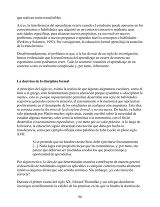 que realicen serán transferibles.
Así es, la transferencia del aprendizaje ocurre cuando el estudiante puede apoyarse en los
conocimientos o habilidades que adquirió en un contexto concreto o mediante unas
actividades específicas, para alcanzar nuevos propósitos, ya sea resolver nuevos
problemas, responder a nuevas preguntas o aprender nuevos conceptos o habilidades
(Perkins y Salomon, 1992). Por consiguiente, la educación formal opera bajo la asunción
de la transferencia.
Desafortunadamente, el problema es que, a la luz de más de un siglo de investigación,
hemos evidenciado que la transferencia del aprendizaje no ocurre de manera tan
espontánea como podríamos creer. Todo lo contrario: transferir el aprendizaje de un
contexto a otro es realmente complicado y, por tanto, infrecuente.
La doctrina de la disciplina formal
A principios del siglo xx, existía la noción de que algunas asignaturas escolares, como el
latín o el griego, eran fundamentales para la educación porque ayudaban a «disciplinar la
mente», esto es, porque supuestamente permitían desarrollar una serie de habilidades
cognitivas generales (como la atención, el razonamiento o la memoria) que repercutían
positivamente en el desempeño de los estudiantes en cualquier otra asignatura. Esta idea
se conocía como la doctrina de la disciplina formal, y no era nueva. De hecho, ya había
sido planteada por Platón muchos siglos atrás, cuando escribió sobre la necesidad de
estudiar algunas materias, tales como la aritmética o la astronomía, con el fin de
desarrollar el razonamiento especulativo, y no tanto por su valor práctico. A lo largo de
la historia, la educación siguió abrazando esta noción que daba por hecha la
transferencia, como por ejemplo reflejan estas palabras de John Locke en pleno siglo
XVII:
Si se pretende que un hombre razone bien, debe ejercitarse frecuentemente
[...]. Nada logra este propósito mejor que las matemáticas, y, por tanto, me
parece que deberían ser enseñadas a todos los que poseen tiempo y
oportunidad de aprenderlas.
Por algún motivo, la idea de que determinadas materias contribuyen de manera general
al desarrollo de habilidades cognitivas aplicables a cualquier contexto resulta altamente
intuitiva (algunos dirían que «de sentido común»). Sin embargo, ¿es esta intuición
correcta?
Durante el primer cuarto del siglo XX, Edward Thorndike y sus colegas decidieron
investigar científicamente la validez de las premisas en las que se basaba la doctrina de
98
 