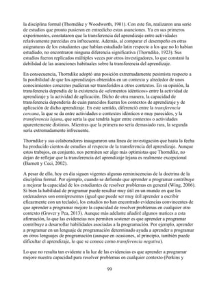 la disciplina formal (Thorndike y Woodworth, 1901). Con este fin, realizaron una serie
de estudios que pronto pusieron en entredicho estas asunciones. Ya en sus primeros
experimentos, constataron que la transferencia del aprendizaje entre actividades
relativamente parecidas era infrecuente. Además, al comparar el desempeño en otras
asignaturas de los estudiantes que habían estudiado latín respecto a los que no lo habían
estudiado, no encontraron ninguna diferencia significativa (Thorndike, 1923). Sus
estudios fueron replicados múltiples veces por otros investigadores, lo que constató la
debilidad de las asunciones habituales sobre la transferencia del aprendizaje.
En consecuencia, Thorndike adoptó una posición extremadamente pesimista respecto a
la posibilidad de que los aprendizajes obtenidos en un contexto y alrededor de unos
conocimientos concretos pudieran ser transferidos a otros contextos. En su opinión, la
transferencia dependía de la existencia de «elementos idénticos» entre la actividad de
aprendizaje y la actividad de aplicación. Dicho de otra manera, la capacidad de
transferencia dependería de cuán parecidos fueran los contextos de aprendizaje y de
aplicación de dicho aprendizaje. En este sentido, diferenció entre la transferencia
cercana, la que se da entre actividades o contextos idénticos o muy parecidos, y la
transferencia lejana, que sería la que tendría lugar entre contextos o actividades
aparentemente distintos. Mientras que la primera no sería demasiado rara, la segunda
sería extremadamente infrecuente.
Thorndike y sus colaboradores inauguraron una línea de investigación que hasta la fecha
ha producido cientos de estudios al respecto de la transferencia del aprendizaje. Aunque
estos trabajos, en conjunto, nos permiten ser algo más optimistas que Thorndike, no
dejan de reflejar que la transferencia del aprendizaje lejana es realmente excepcional
(Barnett y Ceci, 2002).
A pesar de ello, hoy en día siguen vigentes algunas reminiscencias de la doctrina de la
disciplina formal. Por ejemplo, cuando se defiende que aprender a programar contribuye
a mejorar la capacidad de los estudiantes de resolver problemas en general (Wing, 2006).
Si bien la habilidad de programar puede resultar muy útil en un mundo en que los
ordenadores son omnipresentes (igual que puede ser muy útil aprender a escribir
eficazmente con un teclado), los estudios no han encontrado evidencias convincentes de
que aprender a programar mejore la capacidad de resolver problemas en cualquier otro
contexto (Grover y Pea, 2013). Aunque más adelante añadiré algunos matices a esta
afirmación, lo que las evidencias nos permiten sostener es que aprender a programar
contribuye a desarrollar habilidades asociadas a la programación. Por ejemplo, aprender
a programar en un lenguaje de programación determinado ayuda a aprender a programar
en otros lenguajes de programación (aunque en ocasiones, al principio, también puede
dificultar el aprendizaje, lo que se conoce como transferencia negativa).
Lo que no resulta tan evidente a la luz de las evidencias es que aprender a programar
mejore nuestra capacidad para resolver problemas en cualquier contexto (Perkins y
99
 