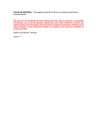 FECHA DE ENTREGA: 18 de agosto hasta las 21:00 hrs a la dirección electrónica
correspondiente.
PD. Una de las competencias del docente del siglo XXI es discernir e interpretar
información, con el fin de generar constructos; por tanto, evítenme el hecho de
detectar plagio con información que se localice en algunas direcciones ubicadas en la
nube (internet) lo que implicaría invalidar sus aportes y por ende no obtengan el
puntaje indicado.
Espero sus aportes. Saludos
Juank ^-^
 