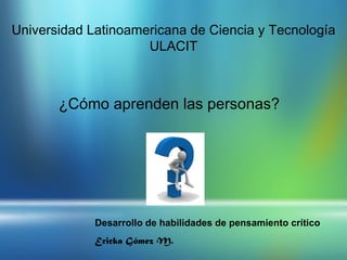Universidad Latinoamericana de Ciencia y Tecnología
                     ULACIT



       ¿Cómo aprenden las personas?




             Desarrollo de habilidades de pensamiento crítico
             Ericka Gómez M.
 