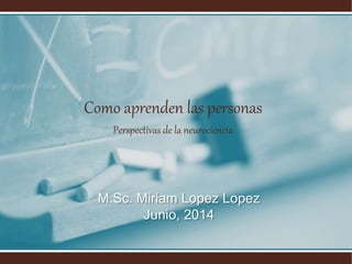 Como aprenden las personas
Perspectivas de la neurociencia
M.Sc. Miriam Lopez Lopez
Junio, 2014
 