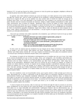 históricos [11]. Les pedí que leyeran los relatos y buscaran en estos los puntos que apoyaban, ampliaban o diferían de
su modo de pensar acerca de Colón y de los europeos.

      En general, estos relatos tipifican la historia que acerca de Europa y de Colón apareció en los escritos históricos
del siglo XIX, historia que, como lo reveló la discusión de los estudiantes, continúa predominando en la manera de
pensar de la mayoría de ellos (y de los adultos). Las citas cuentan sobre el intento de Colón de navegar por el
occidente hacia China, y los retos planteados a esta iniciativa por otros europeos y sus creencias acerca del mundo
plano. Revelan cómo las creencias irracionales de marineros, clérigos y nobles europeos obstaculizaron a Colón, quien
sabía, heroicamente, que el mundo era redondo. Manifiestan cómo, al tratar de realizar su sueño, Colón encontró
marineros europeos que temían que él y su tripulación se cayeran del borde de la tierra; clérigos que se horrorizaban
de su herético desconocimiento de la iglesia y la Biblia; y personajes de la elite que se escandalizaban por el desacato
de Colón al conocimiento geográfico establecido. Según estos relatos, Colón era diferente de otros europeos de su
época: osado, valiente y bendecido con la fe del humanista — de que la gente era capaz de grandes cosas si aprendía
bastante y se esforzaba suficientemente.

      Poco de lo que contenían estos relatos sorprendió a los estudiantes, que confirmaron mucho de lo que ya sabían
acerca de Colón y la época en la que vivió.
        Carlos                Él [Colón] demostró que todos estaban equivocados, porque él
                               acertó en que el mundo era redondo.
        Ellen                 Creo que él sabía que otros no le darían fondos porque pensaban que
                               el mundo era plano y él se caería del borde. ¿Cómo podría ser esa
                               una buena inversión?
        Jim                   Bueno, él no sabía mucha geografía porque pensó que iba para la
                               India; por eso denominó indios a las personas, ¿cierto?

      El único rastro de sorpresa para los estudiantes fue que ninguno de los relatos mencionara el “descubrimiento”
 de un pueblo y una tierra nuevos. Mark planteó este punto, diciéndonos: “Colón pensó que había descubierto
 América; pero había nativos viviendo allí”. En lo que respecta a la historia de la tierra plana, los estudiantes tuvieron
 la certeza de que constituyó un obstáculo real para Colón y otros exploradores.

      Sin embargo, la mayoría de los historiadores contemporáneos ya no considera que este sea el caso. Este relato
de la creencia precolombina de que la tierra era plana, ofrece, por consiguiente, una maravillosa oportunidad para
explorar tanto los detalles de la vida en la Europa del siglo XV como problemas mayores que tienen que ver con las
relaciones entre los relatos históricos y los acontecimientos que ellos tratan de representar. Colón, alega hoy la
mayoría de los historiadores, difícilmente estaba solo en la creencia de que el mundo era redondo. En verdad, de
acuerdo con relatos históricos recientes, la mayoría de los europeos educados o parcialmente educados creía que el
mundo era redondo [12]. La elite, por ejemplo, no se oponía a Colón porque pensara que se caería del borde de la
tierra; más bien, pensaba que él había subestimado el tamaño de la tierra y que nunca podría navegar tan lejos en
mar abierto (preocupación razonable si no hubiera habido una masa de tierra imprevista o desconocida con la que
pudiera tropezar Colón).

      Pero mis estudiantes creían con incuestionable certeza, que la gente anterior a Colón pensaba que la tierra era
plana. Aleccionados por su cultura e ingresando al aula de Historia llenos de narraciones específicas acerca de los
acontecimientos históricos que estábamos estudiando, difícilmente eran pizarras históricas vacías. La historia de la
tierra plana es una parte de la memoria colectiva nacional. Los adultos regularmente la usan como una metáfora para
describir la ignorancia o las supersticiones de las masas. “La creencia de la tierra plana” es una forma abreviada para
referirse a cualquier idea que enceguece a la gente para buscar y ver la verdad. Mis estudiantes de secundaria
entendían y podían emplear esta metáfora.

      Y como la mayoría de las personas, ellos no veían que esta historia del siglo XV sobre la creencia en una tierra
plana, sencillamente era una manera de dar cuenta del pasado y no el pasado mismo. Para ellos, la creencia de la
tierra plana era un rasgo indiscutible del acontecimiento. Cualesquiera hubieran sido las diferenciaciones que, en
nuestras lecciones iniciales, los estudiantes hubiesen hecho entre acontecimientos y relatos, todavía no se habían dado
cuenta de que esas distinciones eran pertinentes para sus propias creencias acerca de la historia de la tierra plana.
Cuando se enfrentaban a una historia del pasado que ellos mismos aceptaban como cierta, los estudiantes regresaban
a sus preconcepciones de que el pasado es un conjunto invariable de hechos dados que los historiadores desentierran,
desempolvan y luego ponen a la vista.

http://www.eduteka.org/ComoAprendenLosEstudiantes.php                                                                  10
 