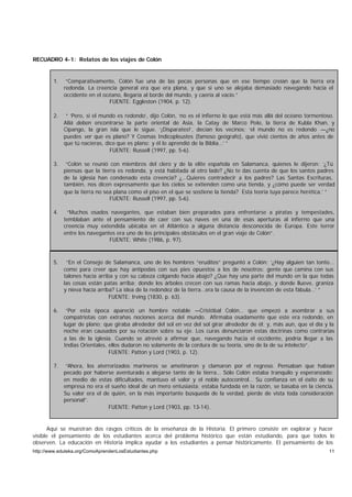 RECUADRO 4-1: Relatos de los viajes de Colón


        1.    “Comparativamente, Colón fue una de las pocas personas que en ese tiempo creían que la tierra era
             redonda. La creencia general era que era plana, y que si uno se alejaba demasiado navegando hacia el
             occidente en el océano, llegaría al borde del mundo, y caería al vacío.”
                               FUENTE: Eggleston (1904, p. 12).

        2.    “ ‘Pero, si el mundo es redondo’, dijo Colón, ‘no es el infierno lo que está más allá del océano tormentoso.
             Allá deben encontrarse la parte oriental de Asia, la Catay de Marco Polo, la tierra de Kubla Khan, y
             Cipango, la gran isla que le sigue. ‘¡Disparates!’, decían los vecinos; ‘el mundo no es redondo —¿no
             puedes ver que es plano? Y Cosmas Indicopleustes (famoso geógrafo), que vivió cientos de años antes de
             que tú nacieras, dice que es plano; y él lo aprendió de la Biblia…’ ”
                                FUENTE: Russell (1997, pp. 5-6).

        3.    “Colón se reunió con miembros del clero y de la elite española en Salamanca, quienes le dijeron: ‘¿Tú
             piensas que la tierra es redonda, y está habitada al otro lado? ¿No te das cuenta de que los santos padres
             de la iglesia han condenado esta creencia? ¿…Quieres contradecir a los padres? Las Santas Escrituras,
             también, nos dicen expresamente que los cielos se extienden como una tienda, y ¿cómo puede ser verdad
             que la tierra no sea plana como el piso en el que se sostiene la tienda? Esta teoría tuya parece herética.’ ”
                                FUENTE: Russell (1997, pp. 5-6).

        4.    “Muchos osados navegantes, que estaban bien preparados para enfrentarse a piratas y tempestades,
             temblaban ante el pensamiento de caer con sus naves en una de esas aperturas al infierno que una
             creencia muy extendida ubicaba en el Atlántico a alguna distancia desconocida de Europa. Este terror
             entre los navegantes era uno de los principales obstáculos en el gran viaje de Colón”.
                               FUENTE: White (1986, p. 97).



        5.    “En el Consejo de Salamanca, uno de los hombres “eruditos” preguntó a Colón: ‘¿Hay alguien tan tonto…
             como para creer que hay antípodas con sus pies opuestos a los de nosotros: gente que camina con sus
             talones hacia arriba y con su cabeza colgando hacia abajo? ¿Que hay una parte del mundo en la que todas
             las cosas están patas arriba; donde los árboles crecen con sus ramas hacia abajo, y donde llueve, graniza
             y nieva hacia arriba? La idea de la redondez de la tierra…era la causa de la invención de esta fábula…’ ”
                                FUENTE: Irving (1830, p. 63).

        6.    “Por esta época apareció un hombre notable —Cristóbal Colón… que empezó a asombrar a sus
             compatriotas con extrañas nociones acerca del mundo. Afirmaba osadamente que este era redondo, en
             lugar de plano; que giraba alrededor del sol en vez del sol girar alrededor de él; y, más aun, que el día y la
             noche eran causados por su rotación sobre su eje. Los curas denunciaron estas doctrinas como contrarias
             a las de la iglesia. Cuando se atrevió a afirmar que, navegando hacia el occidente, podría llegar a las
             Indias Orientales, ellos dudaron no solamente de la cordura de su teoría, sino de la de su intelecto”.
                                FUENTE: Patton y Lord (1903, p. 12).

        7.    “Ahora, los aterrorizados marineros se amotinaron y clamaron por el regreso. Pensaban que habían
             pecado por haberse aventurado a alejarse tanto de la tierra… Sólo Colón estaba tranquilo y esperanzado;
             en medio de estas dificultades, mantuvo el valor y el noble autocontrol… Su confianza en el éxito de su
             empresa no era el sueño ideal de un mero entusiasta: estaba fundada en la razón, se basaba en la ciencia.
             Su valor era el de quién, en la más importante búsqueda de la verdad, pierde de vista toda consideración
             personal”.
                               FUENTE: Patton y Lord (1903, pp. 13-14).


       Aquí se muestran dos rasgos críticos de la enseñanza de la Historia. El primero consiste en explorar y hacer
visible el pensamiento de los estudiantes acerca del problema histórico que están estudiando, para que todos lo
observen. La educación en Historia implica ayudar a los estudiantes a pensar históricamente. El pensamiento de los
http://www.eduteka.org/ComoAprendenLosEstudiantes.php                                                                   11
 