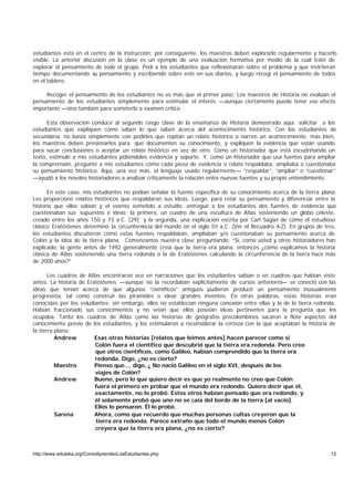 estudiantes está en el centro de la instrucción; por consiguiente, los maestros deben explorarlo regularmente y hacerlo
visible. La anterior discusión en la clase es un ejemplo de una evaluación formativa por medio de la cual traté de
explorar el pensamiento de todo el grupo. Pedí a los estudiantes que reflexionaran sobre el problema y que invirtieran
tiempo documentando su pensamiento y escribiendo sobre este en sus diarios, y luego recogí el pensamiento de todos
en el tablero.

     Recoger el pensamiento de los estudiantes no es más que el primer paso. Los maestros de Historia no evalúan el
pensamiento de los estudiantes simplemente para estimular el interés —aunque ciertamente puede tener ese efecto
importante —sino también para someterlo a examen crítico.

      Esta observación conduce al segundo rasgo clave de la enseñanza de Historia demostrado aquí: solicitar a los
estudiantes que expliquen cómo saben lo que saben acerca del acontecimiento histórico. Con los estudiantes de
secundaria, no basta simplemente con pedirles que repitan un relato histórico o narren un acontecimiento; más bien,
los maestros deben presionarlos para que documenten su conocimiento, y expliquen la evidencia que están usando
para sacar conclusiones o aceptar un relato histórico en vez de otro. Como un historiador que está escudriñando un
texto, estimulé a mis estudiantes pidiéndoles evidencia y soporte. Y, como un historiador que usa fuentes para ampliar
la comprensión, pregunté a mis estudiantes cómo cada pieza de evidencia o relato respaldaba, ampliaba o cuestionaba
su pensamiento histórico. Aquí, una vez más, el lenguaje usado regularmente— “respaldar”, “ampliar” o “cuestionar”
—ayudó a los noveles historiadores a analizar críticamente la relación entre nuevas fuentes y su propio entendimiento.

      En este caso, mis estudiantes no podían señalar la fuente específica de su conocimiento acerca de la tierra plana.
Les proporcioné relatos históricos que respaldaran sus ideas. Luego, para retar su pensamiento y diferenciar entre la
historia que ellos sabían y el evento sometido a estudio, entregué a los estudiantes dos fuentes de evidencia que
cuestionaban sus supuestos e ideas: la primera, un cuadro de una escultura de Atlas sosteniendo un globo celeste,
creado entre los años 150 y 73 a.C. [29]; y la segunda, una explicación escrita por Carl Sagan de cómo el estudioso
clásico Eratóstenes determinó la circunferencia del mundo en el siglo III a.C. (Ver el Recuadro 4-2). En grupos de tres,
los estudiantes discutieron cómo estas fuentes respaldaban, ampliaban y/o cuestionaban su pensamiento acerca de
Colón y la idea de la tierra plana. Comenzamos nuestra clase preguntando: “Si, como usted y otros historiadores han
explicado, la gente antes de 1492 generalmente creía que la tierra era plana, entonces ¿cómo explicamos la historia
clásica de Atlas sosteniendo una tierra redonda o la de Eratóstenes calculando la circunferencia de la tierra hace más
de 2000 años?”

       Los cuadros de Atlas encontraron eco en narraciones que los estudiantes sabían o en cuadros que habían visto
antes. La historia de Eratóstenes —aunque no la recordaban explícitamente de cursos anteriores— se conectó con las
ideas que tenían acerca de que algunos “científicos” antiguos pudieron producir un pensamiento inusualmente
progresista, tal como construir las pirámides o idear grandes inventos. En otras palabras, estas historias eran
conocidas por los estudiantes; sin embargo, ellos no establecían ninguna conexión entre ellas y la de la tierra redonda.
Habían fraccionado sus conocimientos y no veían que ellos poseían ideas pertinentes para la pregunta que los
ocupaba. Tanto los cuadros de Atlas como las historias de geógrafos precolombinos sacaron a flote aspectos del
conocimiento previo de los estudiantes, y los estimularon a reconsiderar la certeza con la que aceptaban la historia de
la tierra plana:
          Andrew         Esas otras historias [relatos que leímos antes] hacen parecer como si
                         Colón fuera el científico que descubrió que la tierra era redonda. Pero creo
                         que otros científicos, como Galileo, habían comprendido que la tierra era
                         redonda. Digo, ¿no es cierto?
          Maestro        Pienso que..., digo, ¿ No nació Galileo en el siglo XVI, después de los
                         viajes de Colón?
          Andrew         Bueno, pero lo que quiero decir es que yo realmente no creo que Colón
                         fuera el primero en probar que el mundo era redondo. Quiero decir que él,
                         exactamente, no lo probó. Estos otros habían pensado que era redondo, y
                         él solamente probó que uno no se caía del borde de la tierra [al vacío].
                         Ellos lo pensaron. Él lo probó.
          Sarena         Ahora, como que recuerdo que muchas personas cultas creyeron que la
                         tierra era redonda. Parece extraño que todo el mundo menos Colón
                         creyera que la tierra era plana, ¿no es cierto?



http://www.eduteka.org/ComoAprendenLosEstudiantes.php                                                                12
 