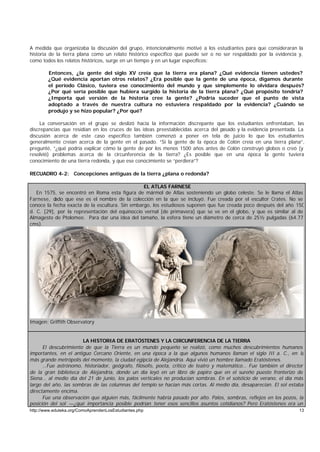 A medida que organizaba la discusión del grupo, intencionalmente motivé a los estudiantes para que consideraran la
historia de la tierra plana como un relato histórico específico que puede ser o no ser respaldado por la evidencia y,
como todos los relatos históricos, surge en un tiempo y en un lugar específicos:

        Entonces, ¿la gente del siglo XV creía que la tierra era plana? ¿Qué evidencia tienen ustedes?
        ¿Qué evidencia aportan otros relatos? ¿Era posible que la gente de una época, digamos durante
        el período Clásico, tuviera ese conocimiento del mundo y que simplemente lo olvidara después?
        ¿Por qué sería posible que hubiera surgido la historia de la tierra plana? ¿Qué propósito tendría?
        ¿Importa qué versión de la historia cree la gente? ¿Podría suceder que el punto de vista
        adoptado a través de nuestra cultura no estuviera respaldado por la evidencia? ¿Cuándo se
        produjo y se hizo popular? ¿Por qué?

     La conversación en el grupo se deslizó hacia la información discrepante que los estudiantes enfrentaban, las
discrepancias que residían en los cruces de las ideas preestablecidas acerca del pasado y la evidencia presentada. La
discusión acerca de este caso específico también comenzó a poner en tela de juicio lo que los estudiantes
generalmente creían acerca de la gente en el pasado. “Si la gente de la época de Colón creía en una tierra plana”,
pregunté, “¿qué podría explicar cómo la gente de por los menos 1500 años antes de Colón construyó globos o creó (y
resolvió) problemas acerca de la circunferencia de la tierra? ¿Es posible que en una época la gente tuviera
conocimiento de una tierra redonda, y que ese conocimiento se “perdiera”?

RECUADRO 4-2: Concepciones antiguas de la tierra ¿plana o redonda?

                                                 EL ATLAS FARNESE
   En 1575, se encontró en Roma esta figura de mármol de Atlas sosteniendo un globo celeste. Se le llama el Atlas
Farnese, d ado que ese es el nombre de la colección en la que se incluyó. Fue creada por el escultor Crates. No se
conoce la fecha exacta de la escultura. Sin embargo, los estudiosos suponen que fue creada poco después del año 150
d. C. [29], por la representación del equinoccio vernal [de primavera] que se ve en el globo, y que es similar al de
Almagesto de Ptolomeo. Para dar una idea del tamaño, la esfera tiene un diámetro de cerca de 25½ pulgadas (64.77
cms).




Imagen: Griffith Observatory


                       LA HISTORIA DE ERATÓSTENES Y LA CIRCUNFERENCIA DE LA TIERRA
      El descubrimiento de que la Tierra es un mundo pequeño se realizó, como muchos descubrimientos humanos
importantes, en el antiguo Cercano Oriente, en una época a la que algunos humanos llaman el siglo III a. C., en la
más grande metrópolis del momento, la ciudad egipcia de Alejandría. Aquí vivió un hombre llamado Eratóstenes.
      …Fue astrónomo, historiador, geógrafo, filósofo, poeta, crítico de teatro y matemático… Fue también el director
de la gran biblioteca de Alejandría, donde un día leyó en un libro de papiro que en el sureño puesto fronterizo de
Siena… al medio día del 21 de junio, los palos verticales no producían sombras. En el solsticio de verano, el día más
largo del año, las sombras de las columnas del templo se hacían más cortas. Al medio día, desaparecían. El sol estaba
directamente encima.
      Fue una observación que alguien más, fácilmente habría pasado por alto. Palos, sombras, reflejos en los pozos, la
posición del sol —¿qué importancia posible podrían tener esos sencillos asuntos cotidianos? Pero Eratóstenes era un
http://www.eduteka.org/ComoAprendenLosEstudiantes.php                                                               13
 