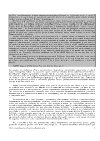 científico, y sus observaciones de estos lugares comunes cambiaron el mundo; en cierto modo, hicieron el mundo. A
Eratóstenes se le ocurrió hacer un experimento: realmente observar si en Alejandría, palos verticales producían
sombras cerca del medio día el 21 de junio. Y descubrió que sí.
      Eratóstenes se preguntó cómo, en el mismo momento, un palo en Siena no podía producir sombra, y un palo en
Alejandría, lejos en el norte, podía producir una sombra pronunciada. Piénsese en un mapa del antiguo Egipto, con dos
palos verticales de igual longitud, uno puesto en Alejandría, y el otro en Siena. Suponga que, en cierto momento,
ninguno de los dos palos produce sombra en absoluto. Esto es perfectamente fácil de entender —siempre y cuando la
Tierra sea plana. El sol estaría entonces directamente encima. Si los dos palos produjeran sombras de la misma
longitud, eso también tendría sentido con una Tierra plana: los rayos del Sol estarían inclinados en el mismo ángulo
para los dos palos. Pero ¿cómo era posible que en el mismo instante no hubiera sombra en Siena y sí hubiera una
sombra sustancial en Alejandría?
      La única respuesta posible, que él vio, era que la superficie de la Tierra está curvada. No solamente eso: a mayor
curvatura, mayor diferencia en las longitudes de las sombras. El sol está tan distante que sus rayos están paralelos
cuando llegan a la Tierra. Palos colocados en ángulos diferentes a los rayos del Sol producen sombras de diferentes
longitudes. Para la diferencia observada en longitudes de las sombras, la distancia entre Alejandría y Siena tenía que
ser de cerca de siete grados a lo largo de la superficie de la Tierra; es decir, si uno se imagina los palos prolongándose
hacia el centro de la Tierra, ellos se intersecarían allí en un ángulo de siete grados. Siete grados es algo así como un
quinceavo de trescientos sesenta grados, la circunferencia total de la tierra. Eratóstenes sabía que la distancia entre
Alejandría y Siena era aproximadamente de 800 kilómetros, porque él contrató a un hombre para que hiciera el
recorrido a pie. Ochocientos kilómetros multiplicado por 50 da 40.000 kilómetros. Así que esa debe ser la
circunferencia de la tierra.
      Esta es la respuesta correcta: las únicas herramientas de Eratóstenes fueron palos, ojos, pies y sesos, más el
gusto de experimentar. Con ellas, él dedujo la circunferencia de la Tierra, con un error de solo unos pocos puntos
porcentuales. Logro notable para hace 2.200 años. Él fue la primera persona en medir exactamente el tamaño del
planeta.’

     FUENTE: Sagan, C. (1985). Cosmos. New York: Ballantine Books, pp. 5-7

Para ayudar a los estudiantes a refinar el planteamiento de este problema —como también para comenzar a revelar el
debate historiográfico medular— los estudiantes leyeron selecciones del trabajo de dos académicos contemporáneos:
Daniel Boorstin y Stephen Jay Gould (Ver el Recuadro 4-3). En un extracto, Boorstin argumenta que la Edad Media fue
una “gran interrupción” en el progreso intelectual comenzado en la época Clásica, y describe esta interrupción como
un período en el que la gente estaba “más preocupada por la fe que por los hechos” [13]. Por otro lado, Gould rechaza
la idea de una gran interrupción en el conocimiento geográfico europeo, y señala una historia de continuidad de ideas
más que de discontinuidad de ellas.

       Empleé estas citas estratégicamente, porque quería provocar una discusión en clase y llevar el grupo a plantear
un problema instructivo/histórico que orientara nuestro estudio del descubrimiento europeo:“¿La gente de 1492
generalmente creía en la tierra plana? Si no, ¿cuándo surgió la historia de la tierra plana? ¿Quién propulsó ese relato?
¿Por qué contaría la gente historias de la tierra plana, si estas no estaban respaldadas por la evidencia? ¿Qué relatos
históricos explican la exploración de las Américas por los europeos? ¿Cómo han cambiado los historiadores esos relatos
a lo largo de los años?”

      Al problematizar así el relato Colombino y contextualizar estas preguntas, refiné los principales interrogantes
historiográficos que estábamos usando para estructurar todo el curso y los objetivos curriculares específicos para la
unidad que estábamos estudiando. Al investigar estas preguntas y analizar las interpretaciones cambiantes y
contradictorias de exploración y exploradores, los estudiantes de Historia de educación media trabajaron también para
dominar los objetivos de contenidos clave para esta unidad de estudio de Historia. Por ejemplo, mientras lidiaban con
problemas relacionados con la naturaleza de la interpretación y el conocimiento de la Historia, los estudiantes tenían
que estudiar el contexto y el impacto que tuvo la exploración europea, desde varias perspectivas. El conocimiento de
la historia —hechos, conceptos y procesos— dio forma a casi cada uno de los aspectos de la unidad de estudio, a
partir de la delimitación del problema hasta las preguntas que empleamos durante las discusiones. Los estudiantes
aprendieron los hechos históricos en el contexto de estos grandes interrogantes históricos; y, una vez que entendieron
las preguntas, vieron que no podían responderlas sin el conocimiento de los hechos.

     Aquí se derrumba la vieja y falsa distinción entre hechos e interpretación o entre contenidos y proceso. ¿Cómo
pueden los estudiantes aprender acerca de los relatos del pasado —la expansión de la historia de la tierra plana, por
http://www.eduteka.org/ComoAprendenLosEstudiantes.php                                                                  14
 