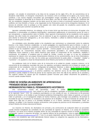 ejemplo— sin estudiar el conocimiento y las ideas de los europeos de los siglos XIV y XV, las características de la
decadente Edad Media, el emergente renacimiento, las tensiones entre la ortodoxia de la iglesia y las nuevas ideas
científicas, o los nuevos impulsos mercantiles que promulgaban riesgos razonables en nombre de las ganancias?
Mientras estudiaban el desarrollo de la historia de la tierra plana, una idea de finales del siglo XVIII y comienzos del
XIX, los estudiantes trabajaron también con los datos acerca de cómo se inició el crecimiento nacional americano, los
conflictos con Gran Bretaña y Francia, y las inquietudes de los Protestantes acerca de los inmigrantes irlandeses. En el
proceso de entender cómo se produjo y se hizo popular este relato del pasado, los estudiantes usaron detalles de
hechos específicos para sustentar sus puntos de vista.

     Aprender contenidos históricos, sin embargo, no fue el único factor que dio forma a la instrucción. Al ayudar a los
estudiantes a contextualizar un problema historiográfico, examinamos públicamente el conocimiento previo de estos y
sus concepciones, y equivocaciones sobre la Historia. Hacer aparente el pensamiento de los estudiantes no les ayuda a
alcanzar más altos niveles de comprensión. Pero al evidenciar lo que los estudiantes pensaban, pude usar sus ideas
para diseñar la instrucción subsiguiente y, de esta manera, motivarlos a utilizar la evidencia histórica para apoyar o
poner en tela de juicio sus ideas.

      Las actividades antes discutidas pedían a los estudiantes que contrastaran su comprensión contra la evidencia
histórica o los relatos históricos establecidos. La acción pedagógica era específicamente para la Historia; es decir, al
examinar el conocimiento de los estudiantes acerca de un acontecimiento histórico, íbamos más allá de simplemente
sondear lo que los estudiantes sabían o querían aprender —técnica popular con la que comienzan muchas lecciones
(ejemplo: tablas de “Conocimiento deseado hasta conocimiento aprendido”). En cambio, como historiadores,
empleamos nueva evidencia y otros relatos históricos para apoyar la comprensión de los estudiantes, ampliarla o
cuestionarla. Al establecer el problema para la unidad de estudio, creamos un lugar en el que los estudiantes
examinaran la relación entre sus propias interpretaciones Históricas de los acontecimientos, las de otros historiadores,
y la evidencia histórica. Una vez más, los tres verbos que consistentemente les pedía utilizar —“respaldar”, “ampliar” y
“cuestionar”— les ayudaron a situar las interpretaciones de la Historia y las fuentes en relación con su comprensión.

         Los problemas tanto de la historia como de la instrucción en la unidad de estudio, surgieron entonces, en la
concurrencia de los problemas esenciales del curso, los objetivos curriculares específicos de la unidad de estudio, y la
comprensión de los estudiantes. Una vez configurados los problemas históricos, y ahora con las fuentes en la mano,
podríamos decir que los estudiantes estaban haciendo Historia. Sin embargo, Cómo Aprende la Gente
http://www.eduteka.org/ComoAprendeLaGente.php3 [1] y la práctica académica nos advierten acerca de los retos que enfrentan los

aprendices cuando emplean la forma de pensar de los expertos para mirar más allá de los adornos de la actividad y
nos sugieran analizar los apoyos que los estudiantes pueden necesitar para utilizar eficazmente los problemas y
recursos cuando estudian Historia.



CÓMO SE DISEÑA UN AMBIENTE DE APRENDIZAJE
“PENSADO DESDE LA HISTORIA”:
HERRAMIENTAS PARA EL PENSAMIENTO HISTÓRICO
        Una        característica
                                central   del    aprendizaje,   como     lo    señala    Cómo     Aprende     la    Gente
                                  [1], hace énfasis en que los estudiantes “participen en procesos activos representados
http://www.eduteka.org/ComoAprendeLaGente.php3

en la expresión ‘hacer’” [14]. Los estudiantes participantes en este estudio de caso, se embarcaron en los procesos
activos de la Historia, en la medida en que formularon problemas historiográficos sobre relatos en general, y el caso de
Colón en particular, y en el subsiguiente empleo de fuentes históricas, para investigar esos problemas. Al acentuar la
necesidad de que los estudiantes se incorporen a las prácticas de la disciplina, se tiene la tentación de concluir que el
simple hacer algo que se parece a la actividad disciplinar es en sí mismo educativo y transformador. Existe, sin
embargo, un peligro, si los maestros aceptan acríticamente como propias las prácticas de los historiadores y confunden
el hacer Historia con el hacer docencia de Historia.

     Los maestros de Historia, los diseñadores de currículos y los constructores de evaluación deben ser precavidos
cuando intentan transplantar las actividades de una comunidad de expertos en Historia, a un cuerpo de estudiantes
inexpertos. Las tareas de la Historia encajadas dentro de una comunidad de expertos extraen el sentido de los marcos
conceptuales, guiones y esquemas del grupo. Los expertos difieren de los principiantes, como lo explica Cómo Aprende
la Gente http://www.eduteka.org/ComoAprendeLaGente.php3 [1]. Y este es un punto importante que los maestros de Historia deben tener
en cuenta. Los estudiantes que están aprendiendo Historia todavía no comparten los supuestos de los historiadores.
http://www.eduteka.org/ComoAprendenLosEstudiantes.php                                                                           15
 