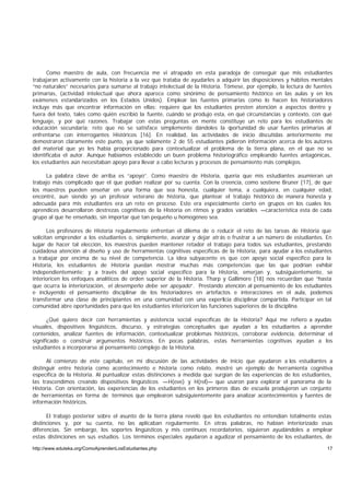 Como maestro de aula, con frecuencia me vi atrapado en esta paradoja de conseguir que mis estudiantes
trabajaran activamente con la historia a la vez que trataba de ayudarles a adquirir las disposiciones y hábitos mentales
“no naturales” necesarios para sumarse al trabajo intelectual de la Historia. Tómese, por ejemplo, la lectura de fuentes
primarias, (actividad intelectual que ahora aparece como sinónimo de pensamiento histórico en las aulas y en los
exámenes estandarizados en los Estados Unidos). Emplear las fuentes primarias como lo hacen los historiadores
incluye más que encontrar información en ellas: requiere que los estudiantes presten atención a aspectos dentro y
fuera del texto, tales como quién escribió la fuente, cuándo se produjo esta, en qué circunstancias y contexto, con qué
lenguaje, y por qué razones. Trabajar con estas preguntas en mente constituye un reto para los estudiantes de
educación secundaria; reto que no se satisface simplemente dándoles la o        portunidad de usar fuentes primarias al
enfrentarse con interrogantes Históricos [16]. En realidad, las actividades de inicio discutidas anteriormente me
demostraron claramente este punto, ya que solamente 2 de 55 estudiantes pidieron información acerca de los autores
del material que yo les había proporcionado para contextualizar el problema de la tierra plana, en el que no se
identificaba el autor. Aunque habíamos establecido un buen problema historiográfico empleando fuentes antagónicas,
los estudiantes aún necesitaban apoyo para llevar a cabo lecturas y procesos de pensamiento más complejos.

      La palabra clave de arriba es “apoyo”. Como maestro de Historia, quería que mis estudiantes asumieran un
trabajo más complicado que el que podían realizar por su cuenta. Con la creencia, como sostiene Bruner [17], de que
los maestros pueden enseñar en una forma que sea honesta, cualquier tema, a cualquiera, en cualquier edad,
encontré, aun siendo yo un profesor veterano de historia, que plantear el trabajo histórico de manera honesta y
adecuada para mis estudiantes era un reto en proceso. Esto era especialmente cierto en grupos en los cuales los
aprendices desarrollaron destrezas cognitivas de la Historia en ritmos y grados variables —característica esta de cada
grupo al que he enseñado, sin importar qué tan pequeño u homogéneo sea.

       Los profesores de Historia regularmente enfrentan el dilema de o reducir el reto de las tareas de Historia que
solicitan emprender a los estudiantes o, simplemente, avanzar y dejar atrás o frustrar a un número de estudiantes. En
lugar de hacer tal elección, los maestros pueden mantener retador el trabajo para todos sus estudiantes, prestando
cuidadosa atención al diseño y uso de herramientas cognitivas específicas de la Historia, para ayudar a los estudiantes
a trabajar por encima de su nivel de competencia. La idea subyacente es que con apoyo social específico para la
Historia, los estudiantes de Historia puedan mostrar muchas más competencias que las que podrían exhibir
independientemente; y a través del apoyo social específico para la Historia, emerjan y, subsiguientemente, se
interioricen los enfoques analíticos de orden superior de la Historia. Tharp y Gallimore [18] nos recuerdan que “hasta
que ocurra la interiorización, el desempeño debe ser apoyado”. Prestando atención al pensamiento de los estudiantes
e incluyendo el pensamiento disciplinar de los historiadores en artefactos e interacciones en el aula, podemos
transformar una clase de principiantes en una comunidad con una experticia disciplinar compartida. Participar en tal
comunidad abre oportunidades para que los estudiantes interioricen las funciones superiores de la disciplina.

      ¿Qué quiero decir con herramientas y asistencia social específicas de la Historia? Aquí me refiero a ayudas
visuales, dispositivos lingüísticos, discurso, y estrategias conceptuales que ayudan a los estudiantes a aprender
contenidos, analizar fuentes de información, contextualizar problemas históricos, corroborar evidencia, determinar el
significado o construir argumentos históricos. En pocas palabras, estas herramientas cognitivas ayudan a los
estudiantes a incorporarse al pensamiento complejo de la Historia.

      Al comienzo de este capítulo, en mi discusión de las actividades de inicio que ayudaron a los estudiantes a
distinguir entre historia como acontecimiento e historia como relato, mostré un ejemplo de herramienta cognitiva
específica de la Historia. Al puntualizar estas distinciones a medida que surgían de las experiencias de los estudiantes,
las trascendimos creando dispositivos lingüísticos —H(eve) y H(rel)— que usaron para explorar el panorama de la
Historia. Con orientación, las experiencias de los estudiantes en los primeros días de escuela produjeron un conjunto
de herramientas en forma de términos que emplearon subsiguientemente para analizar acontecimientos y fuentes de
información históricos.

      El trabajo posterior sobre el asunto de la tierra plana reveló que los estudiantes no entendían totalmente estas
distinciones y, por su cuenta, no las aplicaban regularmente. En otras palabras, no habían interiorizado esas
diferencias. Sin embargo, los soportes lingüísticos y mis continuos recordatorios, siguieron ayudándoles a emplear
estas distinciones en sus estudios. Los términos especiales ayudaron a agudizar el pensamiento de los estudiantes, de

http://www.eduteka.org/ComoAprendenLosEstudiantes.php                                                                 17
 