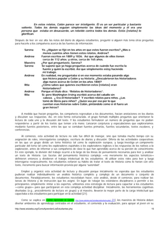 En estos relatos, Colón parece ser inteligente. Él es un ser particular y bastante
     valiente. Todos los demás seguían simplemente las ideas del momento y él era una
     persona que estaba en desacuerdo, un rebelde contra todos los demás. Estos [relatos] lo
     glorifican.

Después de leer en voz alta las notas del diario de algunos estudiantes, pregunté si alguien más tenía otras preguntas
para hacerle a los compañeros acerca de las fuentes de información:

        Sarena          Yo. ¿Alguien se fijó en los años en que estos fueron escritos? ¿Más o
                         menos cuántos años tienen estos relatos, Andrew?
        Andrew          Fueron escritos en 1889 y 1836. Así que algunos de ellos tienen
                         cerca de 112 años; y otros, cerca de 165 años.
        Maestro         ¿Por qué preguntaste, Sarena?
        Sarena          Se supone que yo haga preguntas acerca de cuándo fue escrita la
                         fuente y quién la escribió. Así que simplemente estoy haciendo
                         mi trabajo.
        Andrew          En realidad, me preguntaba si en ese momento estaba pasando algo
                         que hiciera popular a Colón y su historia. ¿Descubrieron los historiadores
                         algo nuevo acerca de Co lón en los años 1800?
        Rita            ¿Cómo sabes que quienes escribieron estos [relatos] eran
                         historiadores?
        Andrew          Porque el título dice: “Relatos de historiadores”.
        Rita            Sí; pero Washington Irving escribió acerca del caballo sin
                         cabeza. ¿ Era él historiador? Y escribió relatos para niños. ¿Las
                         tomó de libros para niños? ¿Quizá sea por eso por lo que
                         cuentan esas historias sobre Colón, pintándolo como si él fuera un
                         gran héroe?

      A medida que hacían preguntas, los compañeros regresaban a los documentos, hacían anotaciones en los diarios
y discutían sus respuestas. Así, en esta forma estructurada, el grupo formuló múltiples preguntas que orientaron la
lectura de cada uno y la discusión del texto. Y los estudiantes formularon un número de preguntas que no podían
responderse a partir de los textos que tenían a la mano. Lanzaron conjeturas y especulaciones que exploraríamos
mediante fuentes posteriores, entre las que se contaban fuentes primarias, fuentes secundarias, textos escolares, y
conferencias.

      Al comienzo, esta actividad de lectura no solo fue difícil de manejar, sino que tomaba mucho tiempo con su
asignación de roles, interrogatorios complejos, escritura de diarios y discusión. Difería de las actividades cooperativas
en las que un grupo divide un tema histórico tal como la exploración europea, y luego investiga un componente
particular del tema tal como los exploradores españoles o los exploradores ingleses o las respuestas de los nativos a la
exploración, antes de informar a sus compañeros de clase lo que han aprendido acerca de su porción de conocimiento.
En este ejemplo, la división del trabajo ocurrió a lo largo de las líneas de pensamiento necesarias para leer y analizar
un texto de Historia. Las facetas del pensamiento histórico complejo —no meramente los aspectos temáticos—
definieron entonces y dividieron el trabajo intelectual de los estudiantes. Al utilizar estos roles para leer y luego
interrogarse recíprocamente, los estudiantes evitaron su hábito de tratar el texto de Historia como lo harían con otro
texto, meramente para buscar información provista por alguna “autoridad”.

      Empleé y organicé esta actividad de lectura y discusión porque inicialmente no esperaba que los estudiantes
pudieran realizar individualmente un análisis histórico completo y complejo de un documento o conjunto de
documentos. Paradójicamente, los estudiantes necesitaban hacer, este análisis, desde el comienzo, para realizar las
tareas de Historia y de instrucción que les asigné. En lugar de rebajar los estándares disciplinares o permitir a los
principiantes simplemente imitar a los expertos, utilizamos esta estrategia de lectura para capacitar a los estudiantes
—como grupo— para que participaran en esta compleja actividad disciplinar. Inicialmente, las herramientas cognitivas
diseñadas (e.g., procedimiento de lectura en grupo) y el maestro, llevaron la mayor parte de la carga intelectual que
capacitaba a los estudiantes para participar en la actividad [21].

     Como se explica en Cómo Aprende la Gente http://www.eduteka.org/ComoAprendeLaGente.php3 [1], los maestros de Historia deben
diseñar ambientes de aprendizaje centrados en el estudiante, el contenido y la evaluación, para apoyar al joven en su

http://www.eduteka.org/ComoAprendenLosEstudiantes.php                                                                         19
 