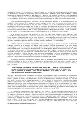 estudio de la Historia. En cierto modo, los maestros trabajan para construir una cultura específica de la Historia que,
por medio de sus patrones de interacciones, tareas de instrucción, y artefactos, ayude a los estudiantes a pensar
Históricamente (para otros ejemplos, ver Bain, 2000 [22]). Al diseñar este ambiente, los maestros tratan de posibilitar
a los estudiantes el acceso a los aspectos claves del pensamiento histórico de los expertos, para que lo empleen según
sus necesidades — durante las discusiones de clase o cuando están trabajando en grupos, en casa o en sus exámenes.

      “Usted le está dando muletas a sus estudiantes”, me han dicho algunos maestros, “y no debería permitir que sus
estudiantes utilicen muletas”. Sin embargo, me gusta la analogía: conozco pocas personas que sin necesitar muletas,
las usen. Una vez pueden moverse sin ellas, las echan a un lado. Esto es lo que ha pasado en mi aula con las
herramientas específicas de la Historia. Una vez que los estudiantes han interiorizado las diferencias entre “el pasado”
y “la historia”, o las múltiples estrategias diseñadas para ayudarles a leer fuentes de información con más poder, ellos
encuentran que nuestras ayudas de aula los hacen ir más lentamente o les obstaculizan el paso. Cuando eso sucede,
dejan de usarlas. Pero, los soportes permanecen disponibles para cuando los estudiantes necesiten apoyo.

       En un ambiente tal, lo dicho por el maestro en clase, y el texto escolar adquieren nuevo significado. Dado
nuestro foco en relatos históricos, los estudiantes comienzan a usar las clases y los textos escolares como ejemplos de
relatos históricos. Ellos pueden aplicar a los textos escolares y a mis conferencias los mismos conjuntos de preguntas
que formulan a otros relatos históricos y fuentes de información. Por ejemplo, “¿Cómo apoya, amplía o pone en tela de
juicio esta conferencia lo que yo ya entiendo? ¿Qué más corrobora este relato? ¿Qué le dio forma?”

      También, podemos reconsiderar como posibles soportes, los textos y las clases del maestro —herramientas
cognitivas específicas de la Historia— para ayudar a los estudiantes a pensar históricamente, y no como simples
vehículos para transmitir información. Los maestros pueden diseñar y usar estratégicamente, conferencias y textos
escolares para ayudar a los estudiantes a contextualizar o recontextualizar problemas historiográficos; situar su trabajo
en contextos más amplios; ver interpretaciones que podrían respaldar, ampliar o cuestionar sus puntos de vista
emergentes; trabajar más eficazmente con contradicciones dentro de las fuentes de información y entre estas; y
encontrar explicaciones y fuentes que, por causa del tiempo, disponibilidad o destreza, los estudiantes no podrían
emplear. Con ayuda, los estudiantes pueden aprender a “leer” activamente el material de las clases y los textos
escolares, y luego, usarlos tanto crítica como eficazmente en su estudio de la Historia.

      Por ejemplo, considérese nuevamente el problema al que se enfrentaron mis estudiantes una vez comenzaron a
aceptar la posibilidad de que los europeos del siglo XV no hubieran podido pensar que la tierra era plana o que la
gente no siempre hubiera contado ese relato histórico. Los estudiantes formularon interrogantes históricos profundos,
ricos y complejos:

        ¿Han cambiado las historias acerca de Colón desde 1492? Si es así, ¿de qué maneras
       cambiaron? ¿Qué factores explican los puntos de vista cambiantes acerca de Colón? ¿Por
       qué se modificó el relato? ¿Tiene alguna importancia qué punto de vista o qué
       interpretación tiene la gente acerca del relato?

El orgullo y la emoción que sus interrogantes me causaron, fueron moderados por el reconocimiento de cómo estaban
de limitados nuestros tiempo y recursos. Para ser realistas, ¿a dónde irían mis estudiantes a redondear este problema
histórico y a hallar los detalles para darle sentido? ¿Su texto escolar les ofrecería la evidencia necesaria para avanzar?
¿Las fuentes primarias que yo había proporcionado, les habrían dado a los estudiantes el material necesario para
pintar el cuadro histórico más amplio, resolver su confusión o responder sus preguntas? Los estudiantes necesitaban
ayuda para organizar sus ideas, poner las fuentes de información y la evidencia en un contexto temporal más amplio,
comprender fuentes discrepantes y ampliar tanto los datos como las interpretaciones que tenían al alcance de la
mano. Si mis estudiantes debían hacer algo más que formular preguntas poderosas, necesitaban un poco de ayuda. En
medio de sus pesquisas históricas, parecía haber un perfecto “momento para narrar” [23].

      Por consiguiente, específicamente diseñé una lectura para ayudarles a considerar las variaciones temporales de la
forma en que la gente ha visto el relato sobre Colón. Después de que los estudiantes encontraron relatos discrepantes
de la historia, surgieron las preguntas. Tomé esto como una oportunidad de volver sobre el problema central de la
unidad de estudio y de sacar a la luz datos, conceptos, ideas e interpretaciones que podrían ayudar a los estudiantes a
avanzar en sus pesquisas y elaborar sus explicaciones. Comencé la clase pidiéndoles que escribieran 5 fechas en sus
diarios escolares —1592, 1692, 1792, 1892 y 1992— para que luego predijeran cómo, las personas que vivieron en las
colonias y posteriormente en los Estados Unidos, registraron los 100°, 200°, 300°, 400° y 500° aniversarios de los

http://www.eduteka.org/ComoAprendenLosEstudiantes.php                                                                  20
 