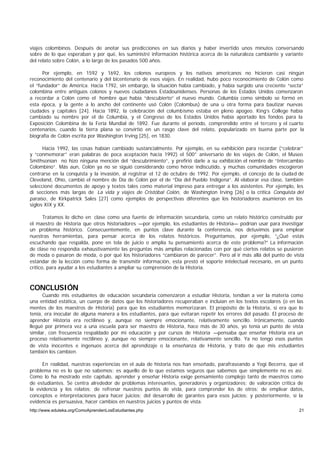 viajes colombinos. Después de anotar sus predicciones en sus diarios y haber invertido unos minutos conversando
sobre de lo que esperaban y por qué, les suministré información histórica acerca de la naturaleza cambiante y variante
del relato sobre Colón, a lo largo de los pasados 500 años.

      Por ejemplo, en 1592 y 1692, los colonos europeos y los nativos americanos no hicieron casi ningún
reconocimiento del centenario y del bicentenario de esos viajes. En realidad, hubo poco reconocimiento de Colón como
el “fundador” de América. Hacia 1792, sin embargo, la situación había cambiado, y había surgido una creciente “secta”
colombina entre antiguos colonos y nuevos ciudadanos Estadounidenses. Personas de los Estados Unidos comenzaron
a recordar a Colón como el hombre que había “descubierto” el nuevo mundo. Columbia como símbolo se formó en
esta época, y la gente a lo ancho del continente usó Colón (Colombus) de una u otra forma para bautizar nuevas
ciudades y capitales [24]. Hacia 1892, la celebración del columbismo estaba en pleno apogeo. King’s College había
cambiado su nombre por el de Columbia, y el Congreso de los Estados Unidos había aportado los fondos para la
Exposición Colombina de la Feria Mundial de 1892. Fue durante el período, comprendido entre el tercero y el cuarto
centenarios, cuando la tierra plana se convirtió en un rasgo clave del relato, popularizado en buena parte por la
biografía de Colón escrita por Washington Irving [25], en 1830.

      Hacia 1992, las cosas habían cambiado sustancialmente. Por ejemplo, en su exhibición para recordar (“celebrar”
y “conmemorar” eran palabras de poca aceptación hacia 1992) el 500° aniversario de los viajes de Colón, el Museo
Smithsonian no hizo ninguna mención del “descubrimiento”, y prefirió darle a su exhibición el nombre de “Intercambio
Colombino”. Más aun, Colón ya no se siguió considerando como héroe indiscutido, y muchas comunidades escogieron
centrarse en la conquista y la invasión, al registrar el 12 de octubre de 1992. Por ejemplo, el concejo de la ciudad de
Cleveland, Ohio, cambió el nombre de Día de Colón por el de “Día del Pueblo Indígena”. Al elaborar esa clase, también
seleccioné documentos de apoyo y textos tales como material impreso para entregar a los asistentes. Por ejemplo, les
di secciones más largas de La vida y viajes de Cristóbal Colón, de Washington Irving [26] o la crítica Conquista del
paraíso, de Kirkpatrick Sales [27] como ejemplos de perspectivas diferentes que los historiadores asumieron en los
siglos XIX y XX.

       Tratamos lo dicho en clase como una fuente de información secundaria, como un relato histórico construido por
el maestro de Historia que otros historiadores —por ejemplo, los estudiantes de Historia— podrían usar para investigar
un problema histórico. Consecuentemente, en puntos clave durante la conferencia, nos detuvimos para emplear
nuestras herramientas, para pensar acerca de los relatos históricos. Preguntamos, por ejemplo, “¿Qué estás
escuchando que respalda, pone en tela de juicio o amplía tu pensamiento acerca de este problema?” La información
de clase no respondía exhaustivamente las preguntas más amplias relacionadas con por qué ciertos relatos se pusieron
de moda o pasaron de moda, o por qué los historiadores “cambiaron de parecer”. Pero al ir más allá del punto de vista
estándar de la lección como forma de transmitir información, esta prestó el soporte intelectual necesario, en un punto
crítico, para ayudar a los estudiantes a ampliar su comprensión de la Historia.



CONCLUSIÓN
      Cuando mis estudiantes de educación secundaria comenzaron a estudiar Historia, tendían a ver la materia como
una entidad estática, un cuerpo de datos que los historiadores recuperaban e incluían en los textos escolares (o en las
mentes de los maestros de Historia) para que los estudiantes memorizaran. El propósito de la Historia, si era que lo
tenía, era inocular de alguna manera a los estudiantes, para que evitaran repetir los errores del pasado. El proceso de
aprender Historia era rectilíneo y, aunque no siempre emocionante, relativamente sencillo. Irónicamente, cuando
llegué por primera vez a una escuela para ser maestro de Historia, hace más de 30 años, yo tenía un punto de vista
similar, con frecuencia respaldado por mi educación y por cursos de Historia —pensaba que enseñar Historia era un
proceso relativamente rectilíneo y, aunque no siempre emocionante, relativamente sencillo. Ya no tengo esos puntos
de vista inocentes e ingenuos acerca del aprendizaje o la enseñanza de Historia, y trato de que mis estudiantes
también los cambien.

      En realidad, nuestras experiencias en el aula de historia nos han enseñado, parafraseando a Yogi Becerra, que el
problema no es lo que no sabemos; es aquello de lo que estamos seguros que sabemos que simplemente no es así.
Como lo ha mostrado este capítulo, aprender y enseñar Historia exige pensamiento complejo tanto de maestros como
de estudiantes. Se centra alrededor de problemas interesantes, generadores y organizadores; de valoración crítica de
la evidencia y los relatos; de refrenar nuestros puntos de vista, para comprender los de otros; de emplear datos,
conceptos e interpretaciones para hacer juicios; del desarrollo de garantes para esos juicios; y posteriormente, si la
evidencia es persuasiva, hacer cambios en nuestros juicios y puntos de vista.
http://www.eduteka.org/ComoAprendenLosEstudiantes.php                                                                21
 