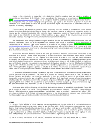 Ayudar a los estudiantes a desarrollar este alfabetismo Histórico requiere que los maestros amplíen su
comprensión del aprendizaje de la Historia. Tarea, apoyada por las ideas que se encuentran en Cómo Aprende la
Gente http://www.eduteka.org/ComoAprendeLaGente.php3 [1] y por la emergente disciplina académica acerca del pensamiento Histórico.
Tal investigación pinta un cuadro complejo del aprendizaje, que ayuda a los maestros a pensar de nuevo las
conexiones que existen entre las ideas con que los estudiantes llegan a la instrucción, el contenido curricular, la
experticia en Historia y la pedagogía.

      Esta concepción del aprendizaje evita las falsas dicotomías que han definido y obstaculizado tantos intentos
pasados de mejorar la instrucción en Historia. Ayuda a los maestros a superar la selección de respuestas fáciles o a
mostrar que los métodos tradicionales, tales como las clases magistrales, pueden ser fundamentales y motivadoras
para ayudar a los estudiantes a usar datos e ideas históricos; y que, a pesar de del entusiasmo que generan las
actividades prácticas, ellas no promueven automáticamente el pensamiento histórico.

         Más importante, este trabajo académico sugiere maneras en que los maestros pueden transformar tanto los
métodos tradicionales como los de la pedagogía más reciente para ayudar a profundizar en los estudiantes la
comprensión de la Historia. Para tomar prestado el lenguaje de mi estudio de caso, Cómo Aprende la Gente
http://www.eduteka.org/ComoAprendeLaGente.php3 [1] amplía y reta nuestro pensamiento sobre el aprendizaje de la Historia, y de esta

manera ayuda a los maestros en orientar el esfuerzo y la comprensión necesarios para poner en acción una pedagogía
de la Historia más refinada y eficaz.

      No debemos hacernos ilusiones acerca de los retos que esperan a maestros y estudiantes embarcados en tal
instrucción de la Historia. Enseñar relatos del pasado, a la vez que se enseña a los estudiantes a leer, criticar y evaluar
estos relatos, es tarea compleja. Es difícil ayudar a los estudiantes a reconocer que todos los relatos históricos,
incluidos los que aceptamos como ciertos, tienen una historia. A la par que motivan a los estudiantes a reconocer que
toda historia incluye interpretación, los maestros deben simultáneamente poner en tela de juicio la fácil conclusión de
que, por lo tanto, todas las interpretaciones son igualmente irrefutables. Más bien, el manejo del alfabetismo histórico
exige que los estudiantes aprendan a evaluar argumentos y decidir qué posiciones, a la luz de la evidencia dada, son
más o menos plausibles, mejores o peores. El estudio de la Historia requiere que los estudiantes sopesen lo que
saben, cómo lo saben y con qué tanta confianza o interinidad “tienen derecho” a sostener sus puntos de vista.

      Es igualmente importante recordar los placeres que esta forma del estudio de la Historia puede proporcionar
tanto a maestros como a estudiantes. Por medio de la Historia, los maestros pueden llenar la clase con dilemas y
dramas humanos perdurables, con misterios fascinantes y con un asombroso elenco de personajes históricos
involucrados en acontecimientos que ejemplifican lo mejor y lo peor de la experiencia humana. ¿En qué otro campo de
estudio pueden los estudiantes experimentar semejante rango de posibilidades y llegar a conocer tantas personas y
lugares? ¿Dónde más tendrían mis estudiantes la oportunidad de encontrar europeos y nativos americanos del siglo
XV, gente desde Colón hasta Moctezuma y la vida en tantas culturas y sociedades diferentes?

     Hasta esta breve descripción de las dificultades y gozos incorporados en el aprendizaje de la Historia revela por
qué el estudio de esta es tan crucial y, por consiguiente, digno de nuestros esfuerzos. “La Historia”, ha escrito Peter
Stearns, “debería estudiarse porque es esencial para los individuos y para la sociedad, y porque abriga belleza” [28].
Un estudio disciplinado de la Historia promueve exactamente el tipo de pensamiento razonado que merecen tener
nuestros estudiantes y que tan desesperadamente necesitan las sociedades democráticas.



NOTAS:
[1] El libro “Cómo Aprende la Gente” examina los descubrimientos de muchas ramas de la ciencia que aumentan
considerablemente nuestra comprensión sobre lo que significa saber; desde los procesos neuronales que ocurren
durante el aprendizaje, hasta la influencia que tiene la cultura en lo que la gente percibe y asimila. El libro presenta las
implicaciones que esos descubrimientos tiene respecto de "lo que enseñamos, cómo lo enseñamos y cómo evaluamos
lo que nuestros niños (y adultos) aprenden". EDUTEKA realizó una traducción al español del primer capítulo de este
libro, -El Aprendizaje: de Especulación a Ciencia - http://www.eduteka.org/ComoAprendeLaGente.php3

[2] Hall, G.S. (1883). Introduction. In G.S. Hall (Ed.), Methods of teaching history (pp. vxii). Boston, MA: D.C. Heath.


http://www.eduteka.org/ComoAprendenLosEstudiantes.php                                                                           22
 