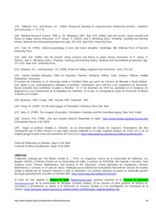 [19] Palinscar, A.S., and Brown, A.L. (1984). Reciprocal teaching of comprehension monitoring activities. Cognition
and Instruction, 1, 117-175.

[20] National Research Council, 1999, p. 55; Wineburg, 2001; Bain, R.B. (2000). Into the breach: Using research and
theory to shape history instruction. In P. Seixas, P. Stearns, and S. Wineburg (Eds.), Knowing, teaching and learning
history: National and international perspectives (pp. 331-353). New York: University Press.

[21] Cole, M. (1996). Cultural psychology: A once and future discipline. Cambridge, MA: Belknap Press of Harvard
University Press.

[22] Bain, R.B. (2000). Into the breach: Using research and theory to shape history instruction. In P. Seixas, P.
Stearns, and S. Wineburg (Eds.), Knowing, teaching and learning history: National and international perspectives (pp.
331-353). New York: University Press.

[23] Schwartz, D.L., and Bransford, J.D. (1998). A time for telling. Cognition and Instruction, 16(4), 475-522.

[24] Existen ciudades llamadas Colón en Argentina, Panamá, Honduras, Bolivia, Cuba, Jamaica, Filipinas, Antillas
Holandesas, Venezuela,
El nombre de Colombia es un homenaje tardío a Cristóbal Colón que parte de Fancisco de Miranda y Simón Bolívar.
Este último y sus contemporáneos utilizaban el gentilicio “colombiano” para referirse a los ciudadanos de Venezuela,
Nueva Granada (hoy Colombia), Ecuador y Panamá. El 17 de diciembre de 1819 fue aprobada en el Congreso de
Angostura la Ley Fundamental de la República de Colombia, en la que se consagraba la unión de Venezuela, la Nueva
Granada y el Ecuador.

[25] Bushman, 1992; Crosby, 1987; Russell, 1991; Schlereth, 1992.

[26] Irving, W. (1830). The life and voyages of Christopher Columbus. New York: Burt.

[27] Sales, K. (1990). The conquest of paradise: Christopher Columbus and the Columbian legacy. New York: Knopf.

[28] Stearns, P.N. (1998). ¿Por qué estudiar Historia? Disponible en inglés: http://www.theaha.org/pubs/stearns.htm
[Consultado Febrero 3 de 2003].

[29] Según el profesor Bradley E. Schaefer, de la Universidad del Estado de Louisiana, historiadores del Arte
concluyeron que el Atlas Farnese es una copia romana realizada en el siglo segundo después de Cristo (d.C.) de un
original griego fechado antes del nacimiento de Cristo (a.C). http://www.phys.lsu.edu/farnese/JHAFarneseProofs.htm


Fecha de Publicación en Eduteka: Mayo 14 de 2005.
Fecha de la última Actualización: Mayo 14 de 2005.


CRÉDITOS:
Traducción realizada por Tito Nelson Oviedo A., ., Ph.D. en Lingüística Teórica de la Universidad de California, Los
Ángeles (UCLA) y Profesor Emérito de la Universidad del Valle, a petición de EDUTEKA, del Capítulo 4 del libro "How
Students Learn: History, Mathematics, and Science in the Classroom" (Cómo Aprenden los Estudiantes: Historia,
Matemáticas y Ciencias en el aula de clase). Publicado por la Editorial de la Academia Nacional de Ciencias de Estados
Unidos y editado por M. Suzanne Donovan y John D. Bransford. Los usuarios ubicados en países en desarrollo pueden
descargar gratuitamente este libro en formato PDF: http://www.nap.edu/catalog/10126.html

El autor de este capítulo es Robert B. Bain (bbain@umich.edu), profesor asistente en la Escuela de Educación
(http://www.soe.umich.edu) de la Universidad de Michigan (Estados Unidos). Él fue durante 25 años profesor de historia en
secundaria y actualmente se dedica a la Educación en Ciencias Sociales y a la investigación en enseñanza de la
Historia. http://sitemaker.umich.edu/soe/az_info&recordID=50709&mode=single&nextMode=list



http://www.eduteka.org/ComoAprendenLosEstudiantes.php                                                                 24
 