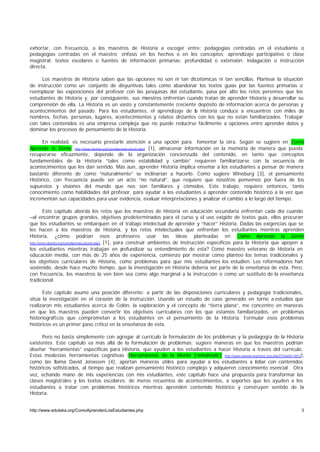 exhortar, con frecuencia, a los maestros de Historia a escoger entre: pedagogías centradas en el estudiante o
pedagogías centradas en el maestro; énfasis en los hechos o en los conceptos; aprendizaje participativo o clase
magistral; textos escolares o fuentes de información primarias; profundidad o extensión; indagación o instrucción
directa.

     Los maestros de Historia saben que las opciones no son ni tan dicotómicas ni tan sencillas. Plantear la situación
de instrucción como un conjunto de disyuntivas tales como abandonar los textos guías por las fuentes primarias o
reemplazar las exposiciones del profesor con las pesquisas del estudiante, pasa por alto los retos perennes que los
estudiantes de Historia y, por consiguiente, sus maestros enfrentan cuando tratan de aprender Historia y desarrollar su
comprensión de ella. La Historia es un vasto y constantemente creciente depósito de información acerca de personas y
acontecimientos del pasado. Para los estudiantes, el aprendizaje de la Historia conduce a encuentros con miles de
nombres, fechas, personas, lugares, acontecimientos y relatos distantes con los que no están familiarizados. Trabajar
con tales contenidos es una empresa compleja que no puede reducirse fácilmente a opciones entre aprender datos y
dominar los procesos de pensamiento de la Historia.

      En realidad, es necesario prestarle atención a una opción para fomentar la otra. Según se sugiere en Cómo
Aprende la Gente http://www.eduteka.org/ComoAprendeLaGente.php3 [1], almacenar información en la memoria de manera que pueda
recuperarse eficazmente, depende de la organización concienzuda del contenido, en tanto que conceptos
fundamentales de la Historia “tales como estabilidad y cambio” requieren familiarizarse con la secuencia de
acontecimientos que les dan sentido. Más aun, aprender Historia implica enseñar a los estudiantes a pensar de manera
bastante diferente de como “naturalmente” se inclinarían a hacerlo. Como sugiere Wineburg [3], el pensamiento
Histórico, con frecuencia puede ser un acto “no natural”, que requiere que nosotros pensemos por fuera de los
supuestos y visiones del mundo que nos son familiares y cómodos. Este trabajo, requiere entonces, tanto
conocimiento como habilidades del profesor, para ayudar a los estudiantes a aprender contenido histórico a la vez que
incrementan sus capacidades para usar evidencia, evaluar interpretaciones y analizar el cambio a lo largo del tiempo.

         Este capítulo aborda los retos que los maestros de Historia en educación secundaria enfrentan cada día cuando
–al encontrar grupos grandes, objetivos predeterminados para el curso y el uso exigido de textos guía, ellos procuran
que los estudiantes se embarquen en el trabajo intelectual de aprender y “hacer” Historia. Dadas las exigencias que se
les hacen a los maestros de Historia, y los retos intelectuales que enfrentan los estudiantes mientras aprenden
Historia, ¿cómo podrían esos profesores usar las ideas planteadas en Cómo Aprende la Gente
http://www.eduteka.org/ComoAprendeLaGente.php3 [1], para construir ambientes de instrucción específicos para la Historia que apoyen a

los estudiantes mientras trabajan en p                  rofundizar su entendimiento de esta? Como maestro veterano de Historia en
educación media, con más de 25 años de experiencia, comienzo por mostrar cómo planteo los temas tradicionales y
los objetivos curriculares de Historia, como problemas para que mis estudiantes los estudien. Los reformadores han
sostenido, desde hace mucho tiempo, que la investigación en Historia debería ser parte de la enseñanza de esta. Pero,
con frecuencia, los maestros la ven bien sea como algo marginal a la instrucción o como un sustituto de la enseñanza
tradicional.

      Este capítulo asume una posición diferente: a partir de las disposiciones curriculares y pedagogía tradicionales,
sitúa la investigación en el corazón de la instrucción. Usando un estudio de caso generado en torno a estudios que
realizaron mis estudiantes acerca de Colón, la exploración y el concepto de “tierra plana”, me concentro en maneras
en que los maestros pueden convertir los objetivos curriculares con los que estamos familiarizados, en problemas
historiográficos que comprometan a los estudiantes en el pensamiento de la Historia. Formular esos problemas
históricos es un primer paso crítico en la enseñanza de esta.

      Pero no basta simplemente con agregar al currículo la formulación de los problemas y la pedagogía de la Historia
existentes. Este capítulo va más allá de la formulación de problemas: sugiere maneras en que los maestros podrían
diseñar “herramientas” específicas para Historia, que ayuden a los estudiantes a hacer Historia a través del currículo.
Estas modestas herramientas cognitivas (Herramientas de la Mente [‘mindtools’] http://www.eduteka.org/tema_mes.php3?TemaID=0012),
como las llama David Jonassen [4], aportan maneras útiles para ayudar a los estudiantes a lidiar con contenidos
históricos sofisticados, al tiempo que realizan pensamiento histórico complejo y adquieren conocimiento esencial. Otra
vez, echando mano de mis experiencias con mis estudiantes, este capítulo hace una propuesta para transformar las
clases magistrales y los textos escolares: de meros recuentos de acontecimientos, a soportes que les ayuden a los
estudiantes a tratar con problemas históricos mientras aprenden contenido histórico y construyen sentido de la
Historia.


http://www.eduteka.org/ComoAprendenLosEstudiantes.php                                                                              3
 