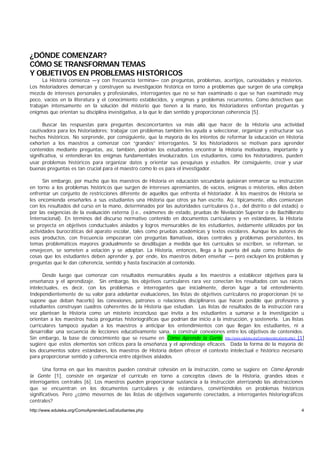 ¿DÓNDE COMENZAR?
CÓMO SE TRANSFORMAN TEMAS
Y OBJETIVOS EN PROBLEMAS HISTÓRICOS
      La Historia comienza —y con frecuencia termina— con preguntas, problemas, acertijos, curiosidades y misterios.
Los historiadores demarcan y construyen su investigación histórica en torno a problemas que surgen de una compleja
mezcla de intereses personales y profesionales, interrogantes que no se han examinado o que se han examinado muy
poco, vacíos en la literatura y el conocimiento establecidos, y enigmas y problemas recurrentes. Como detectives que
trabajan intensamente en la solución del misterio que tienen a la mano, los historiadores enfrentan preguntas y
enigmas que orientan su disciplina investigativa, a la que le dan sentido y proporcionan coherencia [5].

       Buscar las respuestas para preguntas desconcertantes va más allá que hacer de la Historia una actividad
cautivadora para los historiadores; trabajar con problemas también les ayuda a seleccionar, organizar y estructurar sus
hechos históricos. No sorprende, por consiguiente, que la mayoría de los intentos de reformar la educación en Historia
exhorten a los maestros a comenzar con “grandes” interrogantes. Si los historiadores se motivan para aprender
contenidos mediante preguntas, así, también, podrían los estudiantes encontrar la Historia motivadora, importante y
significativa, si entendieran los enigmas fundamentales involucrados. Los estudiantes, como los historiadores, pueden
usar problemas históricos para organizar datos y orientar sus pesquisas y estudios. P consiguiente, crear y usar
                                                                                         or
buenas preguntas es tan crucial para el maestro como lo es para el investigador.

      Sin embargo, por mucho que los maestros de Historia en educación secundaria quisieran enmarcar su instrucción
en torno a los problemas históricos que surgen de intereses apremiantes, de vacíos, enigmas o misterios, ellos deben
enfrentar un conjunto de restricciones diferente de aquellos que enfrenta el historiador. A los maestros de Historia se
les encomienda enseñarles a sus estudiantes una Historia que otros ya han escrito. Así, típicamente, ellos comienzan
con los resultados del curso en la mano, determinados por las autoridades curriculares (i.e., del distrito o del estado) o
por las exigencias de la evaluación externa (i.e., exámenes de estado, pruebas de Nivelación Superior o de Bachillerato
Internacional). En términos del discurso normativo contenido en documentos curriculares y en estándares, la Historia
se proyecta en objetivos conductuales aislados y logros mensurables de los estudiantes, ávidamente utilizados por las
actividades burocráticas del aparato escolar, tales como pruebas académicas y textos escolares. Aunque los autores de
esos productos, con frecuencia empezaran con preguntas llamativas, ideas centrales y problemas persistentes, los
temas problemáticos mayores gradualmente se desdibujan a medida que los currículos se escriben, se reforman, se
envejecen, se someten a votación y se adoptan. La Historia, entonces, llega a la puerta del aula como listados de
cosas que los estudiantes deben aprender y, por ende, los maestros deben enseñar — pero excluyen los problemas y
preguntas que le dan coherencia, sentido y hasta fascinación al contenido.

      Desde luego que comenzar con resultados mensurables ayuda a los maestros a establecer objetivos para la
enseñanza y el aprendizaje. Sin embargo, los objetivos curriculares rara vez conectan los resultados con sus raíces
intelectuales, es decir, con los problemas e interrogantes que inicialmente, dieron lugar a tal entendimiento.
Independientemente de su valor para adelantar evaluaciones, las listas de objetivos curriculares no proporcionan (ni se
supone que deban hacerlo) las conexiones, patrones o relaciones disciplinares que hacen posible que profesores y
estudiantes construyan cuadros coherentes de la Historia que estudian. Las listas de resultados de la instrucción rara
vez plantean la Historia como un misterio inconcluso que invita a los estudiantes a sumarse a la investigación u
orientan a los maestros hacia preguntas historiográficas que podrían dar inicio a la instrucción, y sostenerla. Las listas
curriculares tampoco ayudan a los maestros a anticipar los entendimientos con que llegan los estudiantes, ni a
desarrollar una secuencia de lecciones educativamente sana, o construir conexiones entre los objetivos de contenidos.
Sin embargo, la base de conocimiento que se resume en Cómo Aprende la Gente http://www.eduteka.org/ComoAprendeLaGente.php3 [1]
sugiere que estos elementos son críticos para la enseñanza y el aprendizaje eficaces. Dada la forma de la mayoría de
los documentos sobre estándares, los maestros de Historia deben ofrecer el contexto intelectual e histórico necesario
para proporcionar sentido y coherencia entre objetivos aislados.

       Una forma en que los maestros pueden construir cohesión en la instrucción, como se sugiere en Cómo Aprende
la Gente [1], consiste en organizar el currículo en torno a conceptos claves de la Historia, grandes ideas e
interrogantes centrales [6]. Los maestros pueden proporcionar sustancia a la instrucción aterrizando las abstracciones
que se encuentran en los documentos curriculares y de estándares, convirtiéndolos en problemas históricos
significativos. Pero ¿cómo movernos de las listas de objetivos vagamente conectados, a interrogantes historiográficos
centrales?
http://www.eduteka.org/ComoAprendenLosEstudiantes.php                                                                       4
 