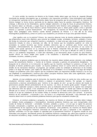 En cierto sentido, los maestros de Historia en los Estados Unidos deben jugar una forma de Jeopardy [Riesgo],
inventando los grandes interrogantes que se acomoden a las respuestas curriculares. Como historiadores que trabajan
en retrospectiva, partiendo de los acontecimientos dados hacia las preguntas que los provocaron [7], los maestros de
Historia trabajan en forma inversa, partiendo de los objetivos dados hacia los grandes interrogantes históricos. Sin
embargo, a diferencia de los historiadores, quienes trabajan solamente a lo largo de líneas de pensamiento histórico,
los maestros deben ser bifocales, y seguir líneas de pensamiento tanto histórico como pedagógico. Los maestros de
Historia deben ir más allá de hacer Historia o pensar históricamente para sí: deben poder ayudar a otros a aprender
Historia y a aprender a pensar históricamente. Por consiguiente, los maestros de Historia tienen que emplear una
lógica tanto pedagógica como histórica cuando diseñan problemas de Historia; e ir más allá de los temas
historiográficos problemáticos y tomar en cuenta a sus estudiantes y el contexto en el que estos aprenden Historia.

      ¿Qué significa esto en la práctica? Primero, los maestros deberían tratar de diseñar problemas historiográficos
que proporcionen nexos entre objetivos, para conectar las múltiples escalas: actividades, lecciones, unidades y cursos,
del tiempo de instrucción que comparten maestros y estudiantes. Lo ideal sería que cada escala o gradación estuviera
claramente incluida en otras y conectada con ellas, de tal manera que los estudiantes pudieran ver cómo las
actividades se vuelven lecciones que forman unidades coherentes que se combinan para formar cursos bien
integrados. Infortunadamente, los estudiantes rara vez tienen la experiencia de esa coherencia en sus cursos de
Historia, como puede apreciarse en su creencia de que la Historia comprende listas de datos, empaquetados en
contenedores cronológicos —tales como c    apítulos de textos escolares— en los que se dificulta ver cómo se conectan
entre sí. Los problemas integradores, si están bien diseñados y son interesantes desde el punto de vista histórico,
pueden ofrecer un marco amplio para ayudar a los estudiantes a desarrollar conexiones significativas entre
actividades, lecciones, unidades y cursos.

      Segundo, al generar problemas para la instrucción, los maestros deben también prestar atención a las múltiples
facetas del conocimiento Histórico — hechos de la Historia, conceptos y patrones de pensamiento disciplinares. La
búsqueda de la coherencia en la instrucción no significa que los maestros sacrifiquen la sustancia y el rigor de la
disciplina al diseñar problemas para estudiar. Los buenos problemas toman en cuenta tanto los contornos como los
detalles de las narraciones históricas, al preguntar, por ejemplo,“¿Cómo ha cambiado la democracia en los Estados
Unidos a lo largo del tiempo? ¿Qué explica las diferencias en la movilidad o en la tecnología a lo largo del tiempo?”
Trabajar con problemas como estos requiere que los estudiantes lidien con importantes detalles históricos a la vez que
van ampliando su entendimiento y destreza para utilizar conceptos históricos claves tales como significación, causa y
efecto, cambio y continuidad, evidencia y relatos históricos.

      Además, al crear problemas para la instrucción, los maestros deben tomar en cuenta los retos ocultos que sus
estudiantes enfrentan cuando estudian Historia y emplean el pensamiento histórico. Por ejemplo, se requieren
conocimiento y destreza extraordinarios para “meterse en los zapatos de otro”, ya que las visiones del mundo de
generaciones pasadas diferían profundamente de las nuestras. Los chicos de noveno grado pueden “imaginar” cómo
se sentía ser explorador europeo o nativo americano, pero su inclinación natural será la de suponer más semejanza
que diferencia entre las épocas. A los estudiantes se les hace difícil imaginar un mundo que todavía no había sido
alterado por la ciencia o la Revolución Industrial, un mundo en el que no había servicios públicos ni acueductos, un
mundo en el que los ciudadanos de los Estados Unidos no tomaban la democracia como cosa corriente. El presente
histórico de los estudiantes —reconocido o no— da forma a su comprensión del pasado —otra dimensión que los
maestros deben tener en cuenta al diseñar problemas históricos para que los estudiantes estudien [8].

      Entonces, al construir problemas o preguntas, los maestros de Historia en educación secundaria deben trabajar
en múltiples niveles pedagógicos e historiográficos, diseñando problemas históricos que sean transportables entre
escalas de tiempo de instrucción —actividades, lecciones, unidades y cursos— a la vez que se captan los procesos
factuales, conceptuales y cognitivos que son centrales para la generación del entendimiento de la Historia y para el
cuestionamiento de los supuestos de los estudiantes. Al demarcar estos problemas, los maestros de Historia deben
preguntar: “¿Qué interrogantes históricos conectarán las actividades del curso y motivarán a mis estudiantes a
aprender contenidos a la vez que amplían su capacidad para el pensamiento histórico?” El siguiente estudio de caso
materializa esta pregunta, describiendo primero los problemas históricos complejos que utilicé para organizar mi curso
de educación secundaria y, luego, creando un problema relacionado para una unidad de trabajo dentro de ese curso.




http://www.eduteka.org/ComoAprendenLosEstudiantes.php                                                                5
 