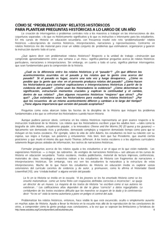 CÓMO SE “PROBLEMATIZAN” RELATOS HISTÓRICOS
PARA PLANTEAR PREGUNTAS HISTÓRICAS A LO LARGO DE UN AÑO
       La creación de interrogantes o problemas centrales reta a los maestros a trabajar en las intersecciones de dos
coyunturas separadas —lo que es históricamente significativo y lo que es instructivo e interesante para los estudiantes.
En mis cursos de Historia en educación secundaria, con frecuencia resolví este reto “problematizando” relatos
históricos —descripciones de eventos históricos, interpretaciones, narraciones y representaciones. Centrarme en
relatos históricos me dio material para crear un sólido conjunto de problemas que estimularon, organizaron y guiaron
la instrucción durante todo el curso.

      ¿Qué quiero decir con problematizar relatos históricos? Respecto a la unidad de trabajo —instrucción que
comprende aproximadamente entre una semana a un mes— significa plantear preguntas acerca de relatos históricos
particulares, narraciones o interpretaciones. Sin embargo, en cuanto a todo el curso, significa plantear interrogantes
que sean fundamentales para la comprensión de la historia.

        ¿Cuál es la diferencia entre los relatos históricos y el “pasado”? ¿En qué difieren los
       acontecimientos ocurridos en el pasado y los relatos que la gente crea acerca del
       pasado? Si el pasado es fugaz, ocurre una sola vez y luego desaparece, ¿Cómo es
       posible que la gente que vive en el presente produzca relatos del pasado? ¿Cómo hacen
       los historiadores para construir explicaciones e interpretaciones históricas a partir de la
       evidencia del pasado? ¿Cómo usan los historiadores la evidencia? ¿Cómo determinan la
       significación, estructuran momentos cruciales y explican la continuidad y el cambio,
       dentro de sus relatos? ¿Son algunos recuentos históricos “mejores” que otros? ¿Por
       qué? ¿Qué estándares usan los historiadores para evaluar los relatos históricos? ¿Por
       qué los recuentos de un mismo acontecimiento difieren y cambian a lo largo del tiempo?
       ¿Tiene alguna importancia qué versión del pasado aceptamos?

     Preguntas como estas abarcan todas las facetas de la disciplina de la Historia que incluyen los problemas
fundamentales a los que se enfrentan los historiadores cuando hacen Historia.

      Aunque pudiera parecer obvio, centrarse en los relatos históricos representaría un gran avance respecto a la
instrucción tradicional de la Historia. Los relatos que los historiadores escriben y que los adultos leen —tales como la
biografía de John Adams, actualmente popular, o la innovadora Cheese and the Worms [9] (El queso y los gusanos) —
típicamente son demasiado ricos y profundos, demasiado complejos y requieren demasiado tiempo como para que se
incluyan en los textos escolares. Por ejemplo, sobre la vida de John Adams, los estudiantes no leen su relación con su
esposa, sus viajes a Europa, sus pasiones y entusiasmos; más bien, leen que fue Presidente, que asumió ciertas
posiciones y que murió el mismo día que murió Thomas Jefferson. A los textos escolares o a los objetivos curriculares
solamente llegan piezas aisladas de información, los rastros de narraciones históricas.

      Formular preguntas acerca de los relatos ayuda a los estudiantes a v el agua en la que están nadando. Las
                                                                           er
exposiciones históricas — o mejor, las sobrantes de vestigios de narraciones históricas— son ubicuas en los cursos de
Historia en educación secundaria. Textos escolares, medios publicitarios, material de lectura impresos, conferencias,
materiales de clase, tecnología y maestros rodean a los estudiantes de Historia con fragmentos de narraciones e
interpretaciones históricas. Sin embargo, rara vez ven los estudiantes la naturaleza y la estructura de estas
interpretaciones. Mucho de lo que hacen los estudiantes de Historia en educación media es explorar vastas
extensiones del currículo carentes de evidencia y de autor, y promueven, como lo afirma el historiador David
Lowenthal [10], una “crédula lealtad” a alguna versión del pasado:

       La fe en la Historia se instila en la escuela. “A los jóvenes se les ha enseñado Historia como se les
       enseñó matemáticas: como un tema finito con respuestas definidas correctas o incorrectas”, se queja
       un director de un museo. La mayoría de los textos de Historia “se escriben como si sus autores no
       existieran…” Las calificaciones altas dependen de dar la glosa “correcta” a datos regurgitados. La
       certidumbre de los textos escolares dificulta que los maestros se ocupen de la duda y la controversia;
       decir “Yo no sé” viola la norma autoritaria y pone en peligro el control del aula.

      Problematizar los relatos históricos, entonces, hace visible lo que está oscurecido, oculto o simplemente ausente
en muchas aulas de Historia. Ayuda a llevar la Historia en la escuela más allá de la reproducción de las conclusiones de
otros, a comprender cómo la gente produjo esas conclusiones, a la vez que se sopesan las limitaciones y fortalezas de
http://www.eduteka.org/ComoAprendenLosEstudiantes.php                                                                  6
 