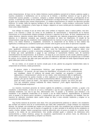 varias interpretaciones. Al hacer de los relatos históricos nuestro problema esencial de la Historia, podemos ayudar a
nuestros estudiantes a familiarizarse con la escritura de la Historia; a identificar maneras en que la gente ha
interpretado sucesos pasados; a reconocer, comparar y analizar interpretaciones diferentes y contrapuestas de los
sucesos; a examinar las razones de los cambios de interpretación a lo largo del tiempo; a estudiar las maneras en que
la gente usa la evidencia para razonar históricamente; y a analizar interpretaciones en relación con diferentes periodos
históricos. En verdad, todos los aspectos familiares de las aulas de Historia —textos escolares, conferencias, fuentes
primarias, mapas, cronogramas y hasta hojas de trabajo— adquieren un nuevo sentido para los estudiantes cuando se
miran como relatos históricos.

       Este enfoque no excluye el uso de temas tales como cambios en migración, ideas o cultura política; más bien,
fuerza a los maestros a anclar sus temas en los problemas de representación e interpretación de la Historia.
Concentrarse en la interpretación tampoco privilegia el proceso a expensas de los datos. Al mirar cuidadosamente los
relatos históricos, debemos enseñar datos históricos; y más importante aún, debemos preguntarnos además, por qué
debemos (o si debemos) considerar que conjuntos particulares de datos son importantes. El estudio de las
interpretaciones exige que los estudiantes miren cuidadosamente las maneras en que la gente usa los datos para dar
forma a los relatos históricos y respaldarlos. Ciertamente, la comprensión de los hechos se hace todavía más
significativa a medida que los estudiantes luchan para entender cómo la gente usa los datos al representar el pasado.

      Más aun, concentrarse en relatos múltiples y cambiantes no significa que los estudiantes vayan a tomarlos todos
como igualmente convincentes o plausibles; más bien, como los historiadores, los estudiantes deben crear
herramientas para evaluar y acceder a narraciones antagónicas del pasado, sopesando la evidencia y los argumentos
al tiempo que están aprendiendo a juzgar lo que constituye el razonamiento histórico sano. Al cuestionar
sistemáticamente las interpretaciones de la Historia a lo largo de un curso durante un año escolar, podemos ayudar a
los estudiantes a entender que los relatos difieren, y que esas diferencias dependen de las preguntas que se formulan
los autores, de los criterios que ellos usan para seleccionar la evidencia, y del telón de fondo espacio-temporal, que la
gente utiliza para contar sus historias.

    Por ese motivo, en el corazón de nuestro estudio para el año, planteé las preguntas fundamentales sobre la
comprensión de la Historia, citadas previamente.

        Al generar relatos o interpretaciones históricas, ¿qué preguntas pretenden responder los
        historiadores? En general, ¿de qué manera los historiadores, no presentes en los acontecimientos
        que estudiaban, usaron la evidencia del pasado para responder sus preguntas y producir
        explicaciones o interpretaciones? ¿Dentro de sus relatos, cómo determinaron ellos la significación,
        cómo estructuraron los puntos cruciales y cómo explicaron la continuidad/cambio a lo largo del
        tiempo? ¿Por qué los relatos de los mismos acontecimientos difieren, cambian de interpretación, se
        ponen de moda o pasan de moda? ¿ Son algunos relatos históricos “mejores” que otros? ¿Por qué?
        ¿Con qué estándares estamos evaluando los relatos históricos? ¿Tiene alguna importancia qué
        versión del pasado aceptamos?

      Los maestros necesitarán presentar de manera explícita los problemas y conceptos centrales, y ayudar a los
estudiantes a determinarlos, al inicio de un curso y estimularlos a que los usen regularmente, aun antes de que los
entiendan totalmente. Fue esto lo que hice, diferenciando entre “el pasado” y “la Historia” para introducir a los
estudiantes a los problemas involucrados en la creación y uso de relatos históricos. Superficialmente, la distinción
entre el pasado y la Historia parece percibirse y comprenderse por parte de los estudiantes con facilidad. Pero los
maestros de educación secundaria saben cuánto tiempo les lleva a estos entender totalmente y emplear en su
razonamiento tales distinciones.

      Hay muchas maneras de presentar estas ideas. Pero una particularmente poderosa es solicitar a los estudiantes
que escriban una historia corta de un acontecimiento que todos ellos compartieron, y luego comparar sus respectivas
historias. Por ejemplo, una actividad que empleé con frecuencia fue pedir a los estudiantes que escribieran una historia
del primer día de escuela, para que la leyeran el segundo día. La gran variedad en la selección de los estudiantes en
cuanto a hechos, detalles, relatos y perspectivas reveló las diferencias entre el suceso en estudio (i.e. el primer día de
escuela) y los relatos de ese acontecimiento. Esta sencilla actividad ayudó a evidenciar las distinciones entre
acontecimientos y relatos históricos, porque los estudiantes experimentaron de primera mano, las diferencias al
escribir sobre sus pasados compartidos y comparar sus historias.


http://www.eduteka.org/ComoAprendenLosEstudiantes.php                                                                   7
 
