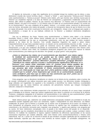 El objetivo de instrucción y rasgo más significativo de la actividad incluyó los nombres que les dimos a estas
distinciones creando dos nuevos términos claves —“H(eve)” y “H(rel)” — para representar “history-as-event” [historia
como acontecimientos] e “history-as-account” [historia como relato]. ¿Por qué inventar esos términos nuevos para la
Historia? Los estudiantes ingresan a la clase de Historia con concepciones y suposiciones establecidas acerca de la
Historia. Ellos utilizan la palabra “historia” de dos maneras muy diferentes: (1) historia como un acontecimiento del
pasado (“Bueno, eso pasó en la historia.”) ó (2) historia como un relato de un acontecimiento pasado (“Yo escribí eso
en mi historia/relato”). Sus usos cotidianos de la palabra “historia”, y el sentido común, oscurecen la diferenciación
entre los hechos del pasado y los relatos del pasado; y refuerzan las concepciones típicas de que la Historia no es sino
un espejo del pasado. Una acción crucial para la instrucción, por consiguiente, incluye crear un lenguaje para ayudar a
los estudiantes a escapar de su uso habitual, ordinario de “la Historia”, y establecer distinciones disciplinares
fundamentales.

      Una vez se definieron, las frases “historia como acontecimientos” e “historia como relato” o los términos
inventados H(eve) y H(rel), estos últimos fueron utilizados por los estudiantes casi a diario para denominar y
contextualizar materiales con los que se encontraban comúnmente, entre los que estaban los textos escolares,
películas y las clases de los maestros. Este sencillo dispositivo lingüístico les ayudó a ubicar relatos,
independientemente de qué tanta autoridad tuvieran, en relación con los acontecimientos descritos en ellos. Lo que, a
su vez, incrementó su sensibilidad y su grado de conciencia acerca de cuándo estábamos discutiendo una
interpretación y en que caso estábamos discutiendo un acontecimiento. Al explorar la diferencia entre historia como
acontecimientos e historia como relato, los estudiantes produjeron preguntas que usaron para sopesar la relación
entre acontecimientos y los relatos que los describen. Por ejemplo, un grupo generó estas preguntas:

     ¿Cómo se relacionan los relatos con el acontecimiento que describen? ¿Los relatos captan
     la totalidad del acontecimiento? ¿Es posible que los relatos capten totalmente los
     acontecimientos? ¿Cómo y por qué difieren los relatos de un mismo acontecimiento?
     ¿Usan datos diferentes? ¿Fuentes diferentes? ¿Cuadros diferentes? ¿Lenguaje diferente?
     ¿Identifican los relatos aspectos cruciales o acontecimientos significativos diferentes en el
     proceso? ¿Los relatos están conectados entre sí? ¿Existen otros relatos posibles del
     acontecimiento? ¿Los relatos obedecen a propósitos diferentes? ¿Qué explica el hecho de
     que personas que están estudiando el mismo acontecimiento produzcan diferentes
     relatos? ¿Un relato puede ser mejor que otro? ¿Cómo podemos evaluar aseveraciones que
     compiten por la verdad? ¿Tiene importancia qué versión de un acontecimiento aceptamos
     como verdadera? ¿Qué hace que un relato sea más convincente que otro? ¿Cómo usa un
     relato la evidencia para sustentar sus afirmaciones?

      Estas preguntas, que se discutieron inicialmente en relación con la historia de los estudiantes sobre el primer día
de escuela, constituyeron una valiosa innovación para cada unidad sucesiva. Las diferencias iniciales, ntroducidas y
                                                                                                            i
luego utilizadas con regularidad, les ayudaron a los estudiantes a desmitificar los relatos históricos, recordándoles
constantemente que los textos históricos son productos del pensamiento humano que incluyen investigación,
selección, evaluación e interpretación.

     Establecer estas distinciones iniciales proporcionó a los estudiantes los principios de un nuevo mapa conceptual
para la disciplina de la Historia, mapa que usamos regularmente para ubicar su posición en el territorio de la Historia.
“Entonces, ¿estábamos trabajando en el momento con acontecimientos o con relatos de esos acontecimientos? ¿Quién
produjo el relato? ¿Qué evidencia se utilizó para producir la narración o la interpretación?”

      Nadie debería pensar que, solamente con señalar distinciones conceptuales mediante una actividad en el aula, los
estudiantes quedan equipados para hacer uso consistente, regular e independiente de estas diferencias. Los hábitos
establecidos de pensar que la historia y el pasado son la misma cosa no desaparecen de la noche a la mañana. La
mera formulación de preguntas acerca de los relatos históricos no significó que mis estudiantes desarrollaran el
conocimiento y las destrezas necesarios para responder esas preguntas, o siquiera para plantear esas preguntas por
su cuenta. De hacer distinciones conceptuales entre el pasado y los relatos acerca del pasado no se desprende
automáticamente que los estudiantes desarrollaran las destrezas intelectuales para analizar, evaluar o producir relatos
históricos. En realidad, los estudiantes ni siquiera captaron totalmente las diferencias representadas en las nuevas
convenciones lingüísticas que estaban utilizando, tales como historia como acontecimientos/H(eve) e historia como
relato/H(rel). Aun así, a pesar de no hacerme la ilusión de que introducir conceptos significaba que los estudiantes los
habían dominado, esperaba que ellos usaran estos términos de manera regular. En actividades subsiguientes, los

http://www.eduteka.org/ComoAprendenLosEstudiantes.php                                                                  8
 