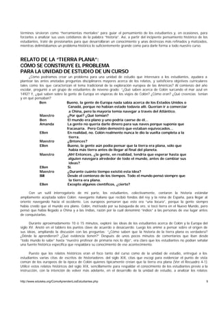 términos sirvieron como “herramientas mentales” para guiar el pensamiento de los estudiantes y, en ocasiones, para
forzarlos a analizar sus usos cotidianos de la palabra “historia”. Así, a partir del incipiente pensamiento histórico de los
estudiantes, traté de presionarlos para que desarrollaran un conocimiento y unas destrezas más refinados y matizados,
mientras delimitábamos un problema histórico lo suficientemente grande como para darle forma a todo nuestro curso.



RELATO DE LA “TIERRA PLANA”:
CÓMO SE CONSTRUYE EL PROBLEMA
PARA LA UNIDAD DE ESTUDIO DE UN CURSO
      ¿Cómo podríamos crear un problema para una unidad de estudio que interesara a los estudiantes, ayudara a
plantear las antes anotadas preguntas disciplinares mayores acerca de los relatos, y satisficiera objetivos curriculares
tales como los que caracterizan el tema tradicional de la exploración europea de las Américas? Al comienzo del año
escolar, pregunté a un grupo de estudiantes de noveno grado: “¿Qué saben acerca de Colón surcando el mar azul en
1492? Y, ¿qué saben sobre la gente de Europa en vísperas de los viajes de Colón? ¿Cómo eran? ¿Qué creencias tenían
y en qué pensaban?
            Ben              Bueno, la gente de Europa nada sabía acerca de los Estados Unidos o
                              Canadá, porque no habían estado todavía allí. Querían ir a comerciar
                              a China, pero la mayoría temía navegar a través del Atlántico.
             Maestro         ¿Por qué? ¿Qué temían?
             Ben             El mundo era plano y uno podría caerse de él…
             Amanda          La gente no quería darle dinero para sus naves porque suponía que
                             fracasaría. Pero Colón demostró que estaban equivocados…
             Ellen           En realidad, no. Colón realmente nunca le dio la vuelta completa a la
                              tierra.
             Maestro         ¿Entonces?
             Ellen           Bueno, la gente aún podía pensar que la tierra era plana, sólo que
                              había más tierra antes de llegar al final del planeta.
             Maestro         ¡Ah! Entonces, ¿la gente, en realidad, tendría que esperar hasta que
                              alguien navegara alrededor de todo el mundo, antes de cambiar sus
                              ideas?
             Ellen           Sí.
             Maestro         ¿Durante cuánto tiempo existió esta idea?
             Bill            Desde el comienzo de los tiempos. Todo el mundo pensó siempre que
                              la tierra era plana.
             Ellen           Excepto algunos científicos, ¿cierto?

      Con un sutil interrogatorio de mi parte, los estudiantes, colectivamente, contaron la historia estándar
ampliamente aceptada sobre Colón: navegante italiano que recibió fondos del rey y la reina de España, para llegar al
oriente navegando hacia el occidente. Los europeos pensaron que esto era “una locura”, porque la gente siempre
había creído que el mundo era plano. Colón, motivado por su búsqueda de oro, sí tocó tierra en el Nuevo Mundo, pero
pensó que había llegado a China y a las Indias, razón por la cuál denominó “indios” a las personas de ese lugar antes
de conquistarlas.

      Durante aproximadamente 10 ó 15 minutos, exploré las ideas de los estudiantes acerca de Colón y la Europa del
siglo XV. Anoté en el tablero los puntos clave de acuerdo o desacuerdo. Luego los animé a pensar sobre el origen de
sus ideas, ampliando la discusión con las preguntas: “¿Cómo saben que la historia de la tierra plana es verdadera?
¿Dónde la aprendieron? ¿Qué evidencia tienen?” Después de unos pocos minutos de comentarios que iban desde
“todo mundo lo sabe” hasta “nuestro profesor de primaria nos lo dijo”, era claro que los estudiantes no podían señalar
una fuente histórica específica que respaldara su conocimiento de ese acontecimiento.

       Puesto que los relatos históricos eran el foco tanto del curso como de la unidad de estudio, entregué a los
estudiantes varias citas de escritos de historiadores del siglo XIX, citas que escogí para evidenciar el punto de vista
común de los europeos de la época de Colón quienes típicamente creían que la tierra era plana (Ver el Recuadro 4-1).
Utilicé estos relatos históricos del siglo XIX, sencillamente para respaldar el conocimiento de los estudiantes previo a la
instrucción, con la intención de volver más adelante, en el desarrollo de la unidad de estudio, a analizar los relatos


http://www.eduteka.org/ComoAprendenLosEstudiantes.php                                                                      9
 