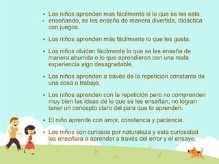 .
 Los niños aprenden mas fácilmente si lo que se les esta
enseñando, se les enseña de manera divertida, didáctica
con juegos.
 Los niños aprenden más fácilmente lo que les gusta.
 Los niños olvidan fácilmente lo que se les enseña de
manera aburrida o lo que aprendieron con una mala
experiencia algo desagradable.
 Los niños aprenden a través de la repetición constante de
una cosa o trabajo.
 Los niños aprenden con la repetición pero no comprenden
muy bien las ideas de lo que se les enseñan, no logran
tener un concepto claro del para que lo aprenden.
 El niño aprende con amor, constancia y paciencia.
 Los niños son curiosos por naturaleza y esta curiosidad
les enseñara a aprender a través del error y el ensayo.
 