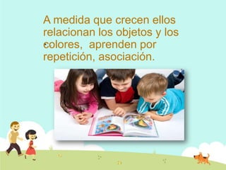 A medida que crecen ellos
relacionan los objetos y los
colores, aprenden por
repetición, asociación.
 .
 