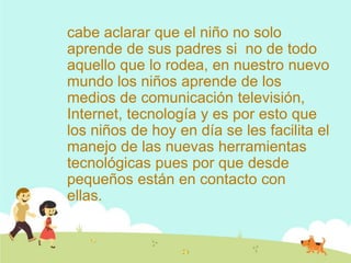 cabe aclarar que el niño no solo
aprende de sus padres si no de todo
aquello que lo rodea, en nuestro nuevo
mundo los niños aprende de los
medios de comunicación televisión,
Internet, tecnología y es por esto que
los niños de hoy en día se les facilita el
manejo de las nuevas herramientas
tecnológicas pues por que desde
pequeños están en contacto con
ellas.
 