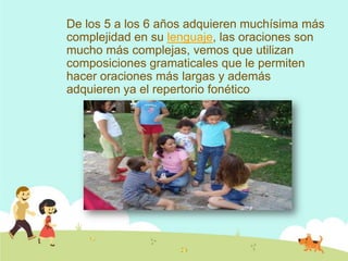De los 5 a los 6 años adquieren muchísima más
complejidad en su lenguaje, las oraciones son
mucho más complejas, vemos que utilizan
composiciones gramaticales que le permiten
hacer oraciones más largas y además
adquieren ya el repertorio fonético
 