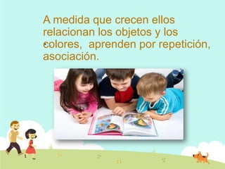 A medida que crecen ellos
relacionan los objetos y los
colores, aprenden por repetición,
asociación.
 .
 