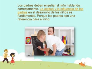 Los padres deben enseñar al niño hablando
correctamente. La actitud y la influencia de los
padres en el desarrollo de los niños es
fundamental. Porque los padres son una
referencia para el niño.
 