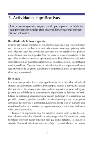 3. Actividades significativas
Las personas aprenden mejor cuando participan en actividades
que perciben como útiles en la vida cotidiana y que culturalmente son relevantes.
Resultados de la investigación
Muchas actividades escolares no son significativas dado que los estudiantes

no entienden por qué las están haciendo ni cuáles son su propósito y utilidad. Algunas veces las actividades escolares no son significativas porque
culturalmente son inapropiadas. Muchas escuelas son comunidades en las
que niños de diversas culturas aprenden juntos. Hay diferencias culturales
sistemáticas en las prácticas, hábitos, roles sociales, etcétera, que influyen
en el aprendizaje. Algunas veces, actividades significativas para estudiantes
que provienen de un grupo cultural no lo son para alumnos que provienen
de otro grupo cultural.

En el aula
Los maestros pueden hacer más significativas las actividades del aula al

situarlas en un contexto auténtico. Por ejemplo, cuando la actividad es usada
típicamente en la vida cotidiana, los estudiantes pueden mejorar su lenguaje oral y sus habilidades de comunicación al participar en debates; sus habilidades de escritura pueden mejorarse cuando participan en la edición de un
periódico escolar; pueden aprender ciencia al participar en un proyecto
ambiental de su escuela o comunidad. La escuela puede estar en contacto con
científicos locales e invitarlos a dar exposiciones o permitir a los estudiantes
visitar sus laboratorios.
También es importante para los maestros estar al tanto de las diferencias culturales entre los niños de su aula y respetarlas. Deben verlas como
fortalezas sobre las cuales construir más que como defectos. Los niños se
sentirán bien en el aula si su cultura se refleja en las actividades. Las rutinas

13

 