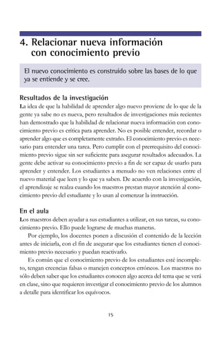4. Relacionar nueva información
con conocimiento previo
El nuevo conocimiento es construido sobre las bases de lo que
ya se entiende y se cree.
Resultados de la investigación
La idea de que la habilidad de aprender algo nuevo proviene de lo que de la

gente ya sabe no es nueva, pero resultados de investigaciones más recientes
han demostrado que la habilidad de relacionar nueva información con conocimiento previo es crítica para aprender. No es posible entender, recordar o
aprender algo que es completamente extraño. El conocimiento previo es necesario para entender una tarea. Pero cumplir con el prerrequisito del conocimiento previo sigue sin ser suficiente para asegurar resultados adecuados. La
gente debe activar su conocimiento previo a fin de ser capaz de usarlo para
aprender y entender. Los estudiantes a menudo no ven relaciones entre el
nuevo material que leen y lo que ya saben. De acuerdo con la investigación,
el aprendizaje se realza cuando los maestros prestan mayor atención al conocimiento previo del estudiante y lo usan al comenzar la instrucción.

En el aula
Los maestros deben ayudar a sus estudiantes a utilizar, en sus tareas, su cono-

cimiento previo. Ello puede lograrse de muchas maneras.
Por ejemplo, los docentes ponen a discusión el contenido de la lección
antes de iniciarla, con el fin de asegurar que los estudiantes tienen el conocimiento previo necesario y puedan reactivarlo.
Es común que el conocimiento previo de los estudiantes esté incompleto, tengan creencias falsas o manejen conceptos erróneos. Los maestros no
sólo deben saber que los estudiantes conocen algo acerca del tema que se verá
en clase, sino que requieren investigar el conocimiento previo de los alumnos
a detalle para identificar los equívocos.

15

 